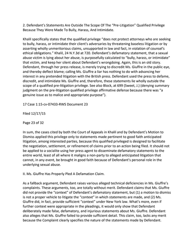 2. Defendant’s Statements Are Outside The Scope Of The “Pre-Litigation” Qualified Privilege
Because They Were Made To Bully, Harass, And Intimidate.
Khalil specifically states that the qualified privilege “does not protect attorneys who are seeking
to bully, harass, or intimidate their client's adversaries by threatening baseless litigation or by
asserting wholly unmeritorious claims, unsupported in law and fact, in violation of counsel's
ethical obligations.” Khalil, 24 N.Y.3d at 720. Defendant’s defamatory statement, that a sexual
abuse victim is lying about her abuse, is purposefully calculated to “bully, harass, or intimidate”
that victim, and keep her silent about Defendant’s wrongdoing. Again, this is an old story.
Defendant, through her press release, is merely trying to discredit Ms. Giuffre in the public eye,
and thereby deflect blame; calling Ms. Giuffre a liar has nothing to do with advancing her
interest in any pretended litigation with the British press. Defendant used the press to defame,
discredit, and intimidate Ms. Giuffre and, therefore, these statements lie wholly outside the
scope of a qualified pre-litigation privilege. See also Block, at 699 (Sweet, J.) (denying summary
judgment on the pre-litigation qualified privilege affirmative defense because there was “a
genuine issue as to malice and appropriate purpose”).
17 Case 1:15-cv-07433-RWS Document 23
Filed 12/17/15
Page 23 of 32
In sum, the cases cited by both the Court of Appeals in Khalil and by Defendant’s Motion to
Dismiss applied this privilege only to statements made pertinent to good faith anticipated
litigation, among interested parties, because this qualified privileged is designed to facilitate
the negotiation, settlement, or refinement of claims prior to an action being filed. It should not
be applied to a socialite using her press agent to disseminate defamatory statements to the
entire world, least of all where it maligns a non-party to alleged anticipated litigation that
cannot, in any event, be brought in good faith because of Defendant’s personal role in the
underlying sexual abuse.
II. Ms. Giuffre Has Properly Pled A Defamation Claim.
As a fallback argument, Defendant raises various alleged technical deficiencies in Ms. Giuffre’s
complaints. These arguments, too, are totally without merit. Defendant claims that Ms. Giuffre
did not provide the “context” of Defendant’s defamatory statement, but (1) a motion to dismiss
is not a proper vehicle to litigate the “context” in which statements are made, and (2) Ms.
Giuffre did, in fact, provide sufficient “context” under New York law. What’s more, even if
further context were appropriate in the pleadings, it would only show that Defendant
deliberately made false, defamatory, and injurious statements about Ms. Giuffre. Defendant
also alleges that Ms. Giuffre failed to provide sufficient detail. This claim, too, lacks any merit
because the Complaint clearly specifies the nature of the statements made by Defendant.
 
