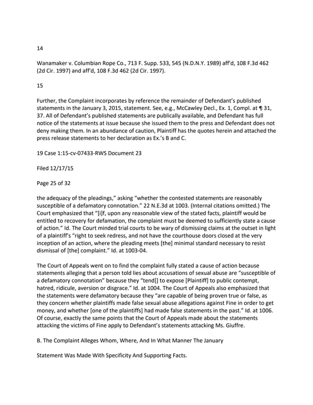 14
Wanamaker v. Columbian Rope Co., 713 F. Supp. 533, 545 (N.D.N.Y. 1989) aff'd, 108 F.3d 462
(2d Cir. 1997) and aff'd, 108 F.3d 462 (2d Cir. 1997).
15
Further, the Complaint incorporates by reference the remainder of Defendant’s published
statements in the January 3, 2015, statement. See, e.g., McCawley Decl., Ex. 1, Compl. at ¶ 31,
37. All of Defendant’s published statements are publically available, and Defendant has full
notice of the statements at issue because she issued them to the press and Defendant does not
deny making them. In an abundance of caution, Plaintiff has the quotes herein and attached the
press release statements to her declaration as Ex.’s B and C.
19 Case 1:15-cv-07433-RWS Document 23
Filed 12/17/15
Page 25 of 32
the adequacy of the pleadings,” asking “whether the contested statements are reasonably
susceptible of a defamatory connotation.” 22 N.E.3d at 1003. (Internal citations omitted.) The
Court emphasized that “[i]f, upon any reasonable view of the stated facts, plaintiff would be
entitled to recovery for defamation, the complaint must be deemed to sufficiently state a cause
of action.” Id. The Court minded trial courts to be wary of dismissing claims at the outset in light
of a plaintiff's “right to seek redress, and not have the courthouse doors closed at the very
inception of an action, where the pleading meets [the] minimal standard necessary to resist
dismissal of [the] complaint.” Id. at 1003-04.
The Court of Appeals went on to find the complaint fully stated a cause of action because
statements alleging that a person told lies about accusations of sexual abuse are “susceptible of
a defamatory connotation” because they “tend[] to expose [Plaintiff] to public contempt,
hatred, ridicule, aversion or disgrace.” Id. at 1004. The Court of Appeals also emphasized that
the statements were defamatory because they “are capable of being proven true or false, as
they concern whether plaintiffs made false sexual abuse allegations against Fine in order to get
money, and whether [one of the plaintiffs] had made false statements in the past.” Id. at 1006.
Of course, exactly the same points that the Court of Appeals made about the statements
attacking the victims of Fine apply to Defendant’s statements attacking Ms. Giuffre.
B. The Complaint Alleges Whom, Where, And In What Manner The January
Statement Was Made With Specificity And Supporting Facts.
 