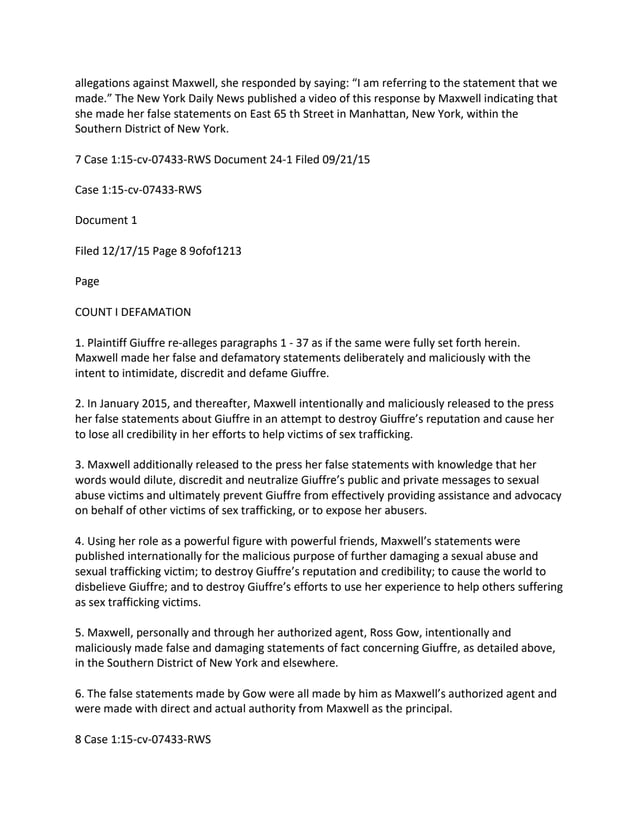 allegations against Maxwell, she responded by saying: “I am referring to the statement that we
made.” The New York Daily News published a video of this response by Maxwell indicating that
she made her false statements on East 65 th Street in Manhattan, New York, within the
Southern District of New York.
7 Case 1:15-cv-07433-RWS Document 24-1 Filed 09/21/15
Case 1:15-cv-07433-RWS
Document 1
Filed 12/17/15 Page 8 9ofof1213
Page
COUNT I DEFAMATION
1. Plaintiff Giuffre re-alleges paragraphs 1 - 37 as if the same were fully set forth herein.
Maxwell made her false and defamatory statements deliberately and maliciously with the
intent to intimidate, discredit and defame Giuffre.
2. In January 2015, and thereafter, Maxwell intentionally and maliciously released to the press
her false statements about Giuffre in an attempt to destroy Giuffre’s reputation and cause her
to lose all credibility in her efforts to help victims of sex trafficking.
3. Maxwell additionally released to the press her false statements with knowledge that her
words would dilute, discredit and neutralize Giuffre’s public and private messages to sexual
abuse victims and ultimately prevent Giuffre from effectively providing assistance and advocacy
on behalf of other victims of sex trafficking, or to expose her abusers.
4. Using her role as a powerful figure with powerful friends, Maxwell’s statements were
published internationally for the malicious purpose of further damaging a sexual abuse and
sexual trafficking victim; to destroy Giuffre’s reputation and credibility; to cause the world to
disbelieve Giuffre; and to destroy Giuffre’s efforts to use her experience to help others suffering
as sex trafficking victims.
5. Maxwell, personally and through her authorized agent, Ross Gow, intentionally and
maliciously made false and damaging statements of fact concerning Giuffre, as detailed above,
in the Southern District of New York and elsewhere.
6. The false statements made by Gow were all made by him as Maxwell’s authorized agent and
were made with direct and actual authority from Maxwell as the principal.
8 Case 1:15-cv-07433-RWS
 
