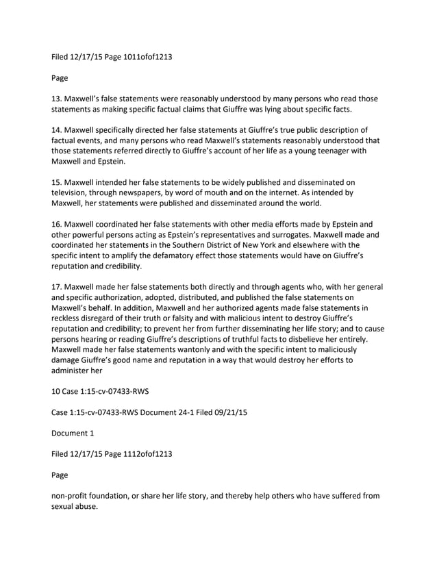 Filed 12/17/15 Page 1011ofof1213
Page
13. Maxwell’s false statements were reasonably understood by many persons who read those
statements as making specific factual claims that Giuffre was lying about specific facts.
14. Maxwell specifically directed her false statements at Giuffre’s true public description of
factual events, and many persons who read Maxwell’s statements reasonably understood that
those statements referred directly to Giuffre’s account of her life as a young teenager with
Maxwell and Epstein.
15. Maxwell intended her false statements to be widely published and disseminated on
television, through newspapers, by word of mouth and on the internet. As intended by
Maxwell, her statements were published and disseminated around the world.
16. Maxwell coordinated her false statements with other media efforts made by Epstein and
other powerful persons acting as Epstein’s representatives and surrogates. Maxwell made and
coordinated her statements in the Southern District of New York and elsewhere with the
specific intent to amplify the defamatory effect those statements would have on Giuffre’s
reputation and credibility.
17. Maxwell made her false statements both directly and through agents who, with her general
and specific authorization, adopted, distributed, and published the false statements on
Maxwell’s behalf. In addition, Maxwell and her authorized agents made false statements in
reckless disregard of their truth or falsity and with malicious intent to destroy Giuffre’s
reputation and credibility; to prevent her from further disseminating her life story; and to cause
persons hearing or reading Giuffre’s descriptions of truthful facts to disbelieve her entirely.
Maxwell made her false statements wantonly and with the specific intent to maliciously
damage Giuffre’s good name and reputation in a way that would destroy her efforts to
administer her
10 Case 1:15-cv-07433-RWS
Case 1:15-cv-07433-RWS Document 24-1 Filed 09/21/15
Document 1
Filed 12/17/15 Page 1112ofof1213
Page
non-profit foundation, or share her life story, and thereby help others who have suffered from
sexual abuse.
 
