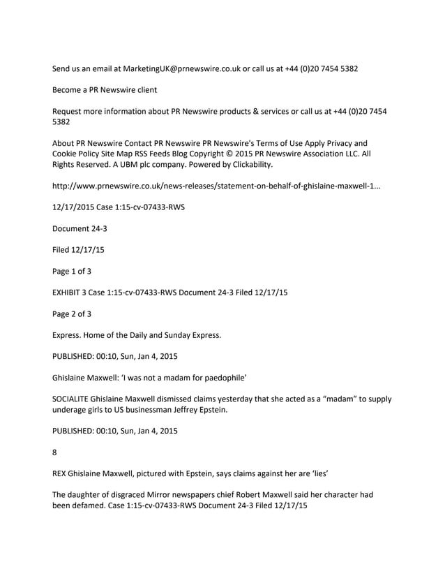 Send us an email at MarketingUK@prnewswire.co.uk or call us at +44 (0)20 7454 5382
Become a PR Newswire client
Request more information about PR Newswire products & services or call us at +44 (0)20 7454
5382
About PR Newswire Contact PR Newswire PR Newswire's Terms of Use Apply Privacy and
Cookie Policy Site Map RSS Feeds Blog Copyright © 2015 PR Newswire Association LLC. All
Rights Reserved. A UBM plc company. Powered by Clickability.
http://www.prnewswire.co.uk/news-releases/statement-on-behalf-of-ghislaine-maxwell-1...
12/17/2015 Case 1:15-cv-07433-RWS
Document 24-3
Filed 12/17/15
Page 1 of 3
EXHIBIT 3 Case 1:15-cv-07433-RWS Document 24-3 Filed 12/17/15
Page 2 of 3
Express. Home of the Daily and Sunday Express.
PUBLISHED: 00:10, Sun, Jan 4, 2015
Ghislaine Maxwell: ‘I was not a madam for paedophile’
SOCIALITE Ghislaine Maxwell dismissed claims yesterday that she acted as a “madam” to supply
underage girls to US businessman Jeffrey Epstein.
PUBLISHED: 00:10, Sun, Jan 4, 2015
8
REX Ghislaine Maxwell, pictured with Epstein, says claims against her are ‘lies’
The daughter of disgraced Mirror newspapers chief Robert Maxwell said her character had
been defamed. Case 1:15-cv-07433-RWS Document 24-3 Filed 12/17/15
 