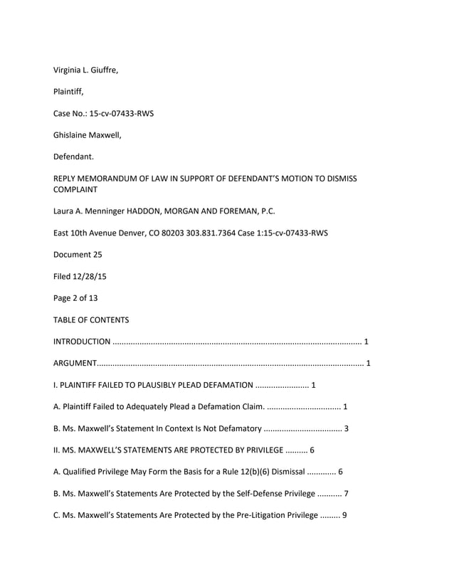 Virginia L. Giuffre,
Plaintiff,
Case No.: 15-cv-07433-RWS
Ghislaine Maxwell,
Defendant.
REPLY MEMORANDUM OF LAW IN SUPPORT OF DEFENDANT’S MOTION TO DISMISS
COMPLAINT
Laura A. Menninger HADDON, MORGAN AND FOREMAN, P.C.
East 10th Avenue Denver, CO 80203 303.831.7364 Case 1:15-cv-07433-RWS
Document 25
Filed 12/28/15
Page 2 of 13
TABLE OF CONTENTS
INTRODUCTION ............................................................................................................... 1
ARGUMENT....................................................................................................................... 1
I. PLAINTIFF FAILED TO PLAUSIBLY PLEAD DEFAMATION ........................ 1
A. Plaintiff Failed to Adequately Plead a Defamation Claim. ................................. 1
B. Ms. Maxwell’s Statement In Context Is Not Defamatory ................................... 3
II. MS. MAXWELL’S STATEMENTS ARE PROTECTED BY PRIVILEGE .......... 6
A. Qualified Privilege May Form the Basis for a Rule 12(b)(6) Dismissal ............. 6
B. Ms. Maxwell’s Statements Are Protected by the Self-Defense Privilege ........... 7
C. Ms. Maxwell’s Statements Are Protected by the Pre-Litigation Privilege ......... 9
 