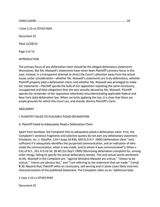CONCLUSION ................................................................................................................. 10
i Case 1:15-cv-07433-RWS
Document 25
Filed 12/28/15
Page 3 of 13
INTRODUCTION
The primary focus of any defamation claim should be the alleged defamatory statements
themselves. But Ms. Maxwell’s statements have never been Plaintiff’s primary focus in this
case. Instead, in a transparent attempt to direct the Court’s attention away from the actual
issues under consideration—whether Ms. Maxwell’s statements are truly defamatory, whether
Plaintiff properly pled a defamation claim, and whether Ms. Maxwell was privileged to make
her statements—Plaintiff spends the bulk of her opposition repeating the same conclusory,
unsupported and false allegations that she was sexually abused by Ms. Maxwell. Plaintiff
spends the remainder of her opposition selectively misunderstanding applicable federal and
New York state defamation law. When correctly applying the law, it is clear that there are
ample grounds for which this Court can, and should, dismiss Plaintiff’s claim.
ARGUMENT
I. PLAINTIFF FAILED TO PLAUSIBLY PLEAD DEFAMATION
A. Plaintiff Failed to Adequately Plead a Defamation Claim.
Apart from bombast, the Complaint fails to adequately plead a defamation claim. First, the
Complaint’s sentence fragments and selective quotes do not aver any defamatory statement.
Scholastic, Inc. v. Stouffer, 124 F.Supp.2d 836, 849 (S.D.N.Y. 2000) (defamation claim “only
sufficient if it adequately identifies the purported communication, and an indication of who
made the communication, when it was made, and to whom it was communicated”); Dillon v.
City of N.Y., 261 A.D.2d 34, 39-40 (1st Dep’t 1999) (dismissing defamation complaint for, among
other things, failing to specify the actual defamatory words). The only actual words attributed
to Ms. Maxwell in the Complaint are: “against Ghislaine Maxwell are untrue,” “shown to be
untrue,” “claims are obvious lies,” and “I am referring to the statement that we made.” Compl.
¶ 30. Beyond that, Plaintiff relies on conclusory, self-serving and in some cases flatly incorrect
characterizations of the published Statement. The Complaint refers to an “additional false
1 Case 1:15-cv-07433-RWS
Document 25
 