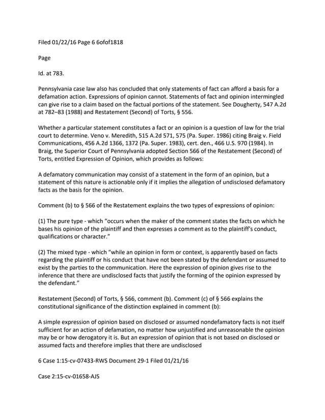 Filed 01/22/16 Page 6 6ofof1818
Page
Id. at 783.
Pennsylvania case law also has concluded that only statements of fact can afford a basis for a
defamation action. Expressions of opinion cannot. Statements of fact and opinion intermingled
can give rise to a claim based on the factual portions of the statement. See Dougherty, 547 A.2d
at 782–83 (1988) and Restatement (Second) of Torts, § 556.
Whether a particular statement constitutes a fact or an opinion is a question of law for the trial
court to determine. Veno v. Meredith, 515 A.2d 571, 575 (Pa. Super. 1986) citing Braig v. Field
Communications, 456 A.2d 1366, 1372 (Pa. Super. 1983), cert. den., 466 U.S. 970 (1984). In
Braig, the Superior Court of Pennsylvania adopted Section 566 of the Restatement (Second) of
Torts, entitled Expression of Opinion, which provides as follows:
A defamatory communication may consist of a statement in the form of an opinion, but a
statement of this nature is actionable only if it implies the allegation of undisclosed defamatory
facts as the basis for the opinion.
Comment (b) to § 566 of the Restatement explains the two types of expressions of opinion:
(1) The pure type - which “occurs when the maker of the comment states the facts on which he
bases his opinion of the plaintiff and then expresses a comment as to the plaintiff's conduct,
qualifications or character.”
(2) The mixed type - which “while an opinion in form or context, is apparently based on facts
regarding the plaintiff or his conduct that have not been stated by the defendant or assumed to
exist by the parties to the communication. Here the expression of opinion gives rise to the
inference that there are undisclosed facts that justify the forming of the opinion expressed by
the defendant.”
Restatement (Second) of Torts, § 566, comment (b). Comment (c) of § 566 explains the
constitutional significance of the distinction explained in comment (b):
A simple expression of opinion based on disclosed or assumed nondefamatory facts is not itself
sufficient for an action of defamation, no matter how unjustified and unreasonable the opinion
may be or how derogatory it is. But an expression of opinion that is not based on disclosed or
assumed facts and therefore implies that there are undisclosed
6 Case 1:15-cv-07433-RWS Document 29-1 Filed 01/21/16
Case 2:15-cv-01658-AJS
 