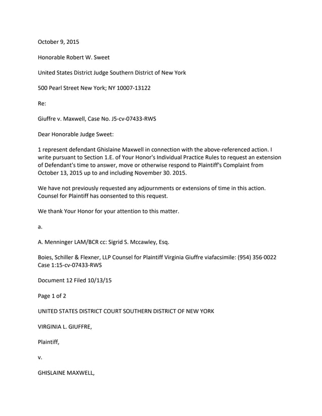 October 9, 2015
Honorable Robert W. Sweet
United States District Judge Southern District of New York
500 Pearl Street New York; NY 10007-13122
Re:
Giuffre v. Maxwell, Case No. J5-cv-07433-RWS
Dear Honorable Judge Sweet:
1 represent defendant Ghislaine Maxwell in connection with the above-referenced action. I
write pursuant to Section 1.E. of Your Honor's Individual Practice Rules to request an extension
of Defendant's time to answer, move or otherwise respond to Plaintiff's Complaint from
October 13, 2015 up to and including November 30. 2015.
We have not previously requested any adjournments or extensions of time in this action.
Counsel for Plaintiff has oonsented to this request.
We thank Your Honor for your attention to this matter.
a.
A. Menninger LAM/BCR cc: Sigrid S. Mccawley, Esq.
Boies, Schiller & Flexner, LLP Counsel for Plaintiff Virginia Giuffre viafacsimile: (954) 356·0022
Case 1:15-cv-07433-RWS
Document 12 Filed 10/13/15
Page 1 of 2
UNITED STATES DISTRICT COURT SOUTHERN DISTRICT OF NEW YORK
VIRGINIA L. GIUFFRE,
Plaintiff,
v.
GHISLAINE MAXWELL,
 