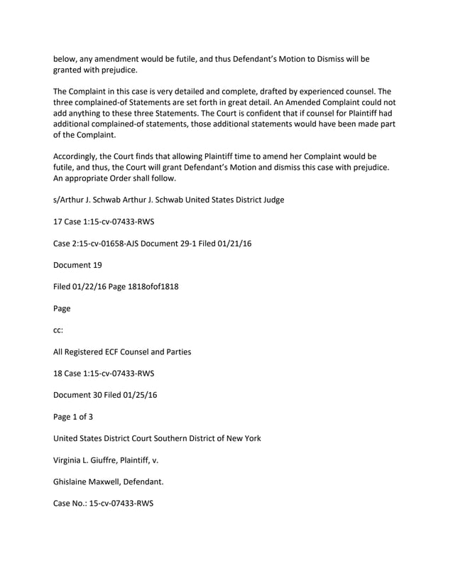 below, any amendment would be futile, and thus Defendant’s Motion to Dismiss will be
granted with prejudice.
The Complaint in this case is very detailed and complete, drafted by experienced counsel. The
three complained-of Statements are set forth in great detail. An Amended Complaint could not
add anything to these three Statements. The Court is confident that if counsel for Plaintiff had
additional complained-of statements, those additional statements would have been made part
of the Complaint.
Accordingly, the Court finds that allowing Plaintiff time to amend her Complaint would be
futile, and thus, the Court will grant Defendant’s Motion and dismiss this case with prejudice.
An appropriate Order shall follow.
s/Arthur J. Schwab Arthur J. Schwab United States District Judge
17 Case 1:15-cv-07433-RWS
Case 2:15-cv-01658-AJS Document 29-1 Filed 01/21/16
Document 19
Filed 01/22/16 Page 1818ofof1818
Page
cc:
All Registered ECF Counsel and Parties
18 Case 1:15-cv-07433-RWS
Document 30 Filed 01/25/16
Page 1 of 3
United States District Court Southern District of New York
Virginia L. Giuffre, Plaintiff, v.
Ghislaine Maxwell, Defendant.
Case No.: 15-cv-07433-RWS
 