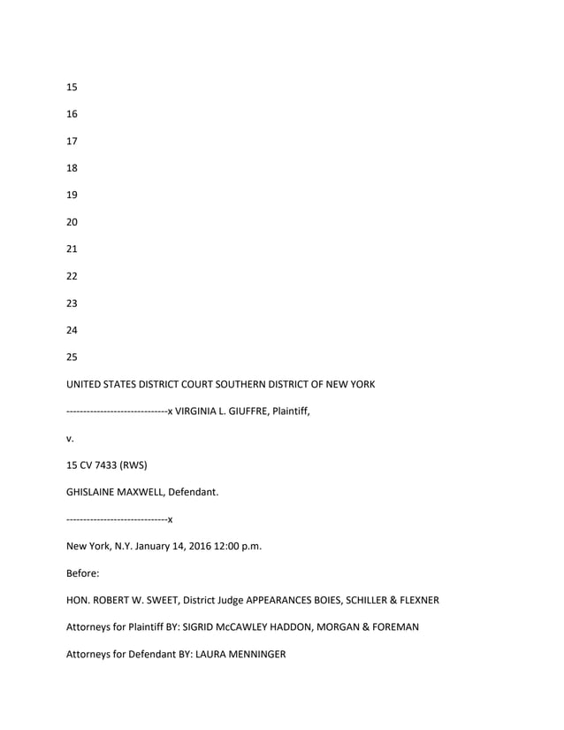 15
16
17
18
19
20
21
22
23
24
25
UNITED STATES DISTRICT COURT SOUTHERN DISTRICT OF NEW YORK
------------------------------x VIRGINIA L. GIUFFRE, Plaintiff,
v.
15 CV 7433 (RWS)
GHISLAINE MAXWELL, Defendant.
------------------------------x
New York, N.Y. January 14, 2016 12:00 p.m.
Before:
HON. ROBERT W. SWEET, District Judge APPEARANCES BOIES, SCHILLER & FLEXNER
Attorneys for Plaintiff BY: SIGRID McCAWLEY HADDON, MORGAN & FOREMAN
Attorneys for Defendant BY: LAURA MENNINGER
 