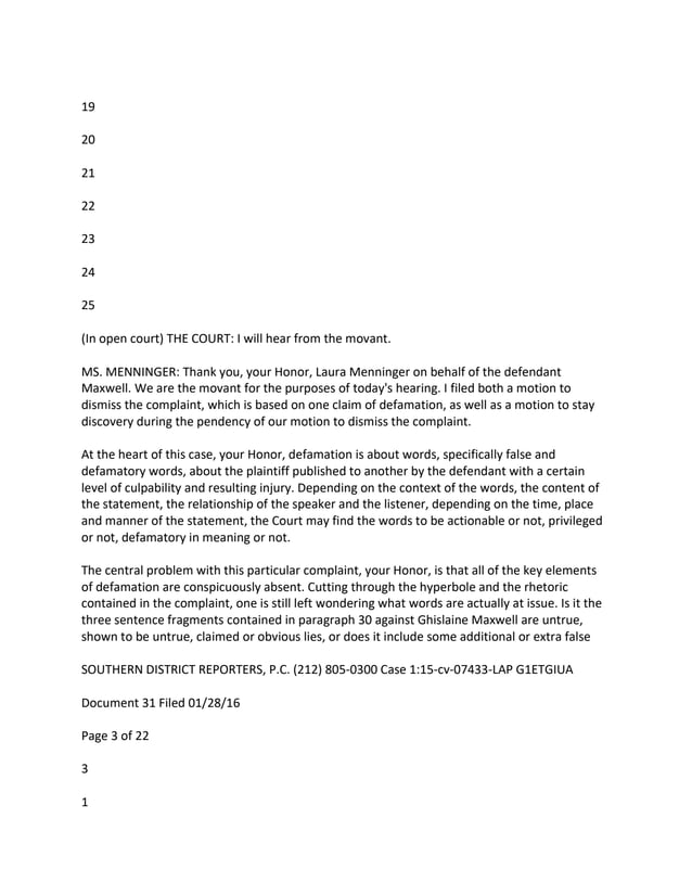 19
20
21
22
23
24
25
(In open court) THE COURT: I will hear from the movant.
MS. MENNINGER: Thank you, your Honor, Laura Menninger on behalf of the defendant
Maxwell. We are the movant for the purposes of today's hearing. I filed both a motion to
dismiss the complaint, which is based on one claim of defamation, as well as a motion to stay
discovery during the pendency of our motion to dismiss the complaint.
At the heart of this case, your Honor, defamation is about words, specifically false and
defamatory words, about the plaintiff published to another by the defendant with a certain
level of culpability and resulting injury. Depending on the context of the words, the content of
the statement, the relationship of the speaker and the listener, depending on the time, place
and manner of the statement, the Court may find the words to be actionable or not, privileged
or not, defamatory in meaning or not.
The central problem with this particular complaint, your Honor, is that all of the key elements
of defamation are conspicuously absent. Cutting through the hyperbole and the rhetoric
contained in the complaint, one is still left wondering what words are actually at issue. Is it the
three sentence fragments contained in paragraph 30 against Ghislaine Maxwell are untrue,
shown to be untrue, claimed or obvious lies, or does it include some additional or extra false
SOUTHERN DISTRICT REPORTERS, P.C. (212) 805-0300 Case 1:15-cv-07433-LAP G1ETGIUA
Document 31 Filed 01/28/16
Page 3 of 22
3
1
 