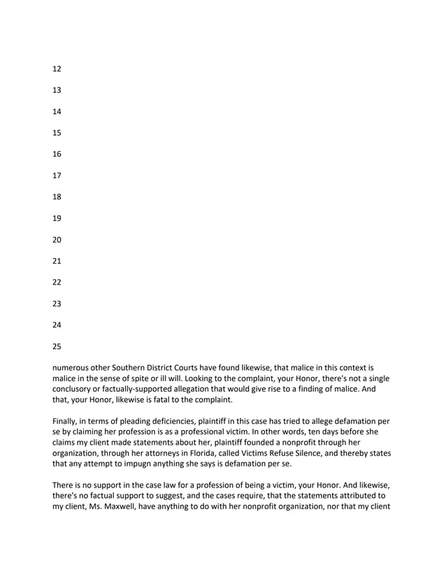 12
13
14
15
16
17
18
19
20
21
22
23
24
25
numerous other Southern District Courts have found likewise, that malice in this context is
malice in the sense of spite or ill will. Looking to the complaint, your Honor, there's not a single
conclusory or factually-supported allegation that would give rise to a finding of malice. And
that, your Honor, likewise is fatal to the complaint.
Finally, in terms of pleading deficiencies, plaintiff in this case has tried to allege defamation per
se by claiming her profession is as a professional victim. In other words, ten days before she
claims my client made statements about her, plaintiff founded a nonprofit through her
organization, through her attorneys in Florida, called Victims Refuse Silence, and thereby states
that any attempt to impugn anything she says is defamation per se.
There is no support in the case law for a profession of being a victim, your Honor. And likewise,
there's no factual support to suggest, and the cases require, that the statements attributed to
my client, Ms. Maxwell, have anything to do with her nonprofit organization, nor that my client
 