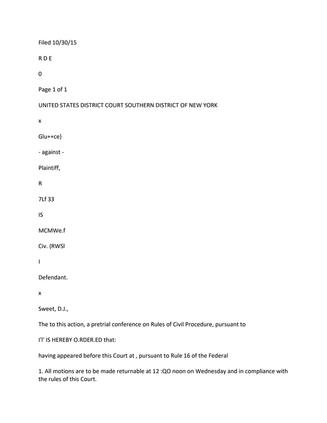 Filed 10/30/15
R D E
0
Page 1 of 1
UNITED STATES DISTRICT COURT SOUTHERN DISTRICT OF NEW YORK
x
Glu++ce}
- against -
Plaintiff,
R
7Lf 33
IS
MCMWe.f
Civ. (RWSl
I
Defendant.
x
Sweet, D.J.,
The to this action, a pretrial conference on Rules of Civil Procedure, pursuant to
I'l' IS HEREBY O.RDER.ED that:
having appeared before this Court at , pursuant to Rule 16 of the Federal
1. All motions are to be made returnable at 12 :QO noon on Wednesday and in compliance with
the rules of this Court.
 