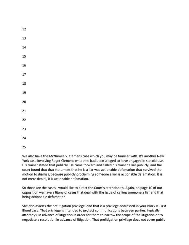 12
13
14
15
16
17
18
19
20
21
22
23
24
25
We also have the McNamee v. Clemens case which you may be familiar with. It's another New
York case involving Roger Clemens where he had been alleged to have engaged in steroid use.
His trainer stated that publicly. He came forward and called his trainer a liar publicly, and the
court found that that statement that he is a liar was actionable defamation that survived the
motion to dismiss, because publicly proclaiming someone a liar is actionable defamation. It is
not mere denial, it is actionable defamation.
So those are the cases I would like to direct the Court's attention to. Again, on page 10 of our
opposition we have a litany of cases that deal with the issue of calling someone a liar and that
being actionable defamation.
She also asserts the prelitigation privilege, and that is a privilege addressed in your Block v. First
Blood case. That privilege is intended to protect communications between parties, typically
attorneys, in advance of litigation in order for them to narrow the scope of the litigation or to
negotiate a resolution in advance of litigation. That prelitigation privilege does not cover public
 