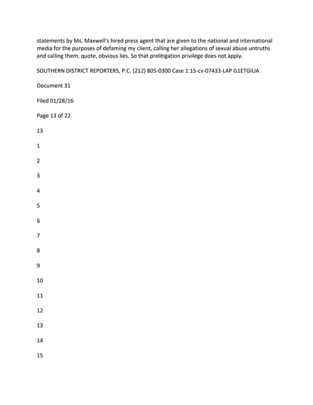 statements by Ms. Maxwell's hired press agent that are given to the national and international
media for the purposes of defaming my client, calling her allegations of sexual abuse untruths
and calling them, quote, obvious lies. So that prelitigation privilege does not apply.
SOUTHERN DISTRICT REPORTERS, P.C. (212) 805-0300 Case 1:15-cv-07433-LAP G1ETGIUA
Document 31
Filed 01/28/16
Page 13 of 22
13
1
2
3
4
5
6
7
8
9
10
11
12
13
14
15
 