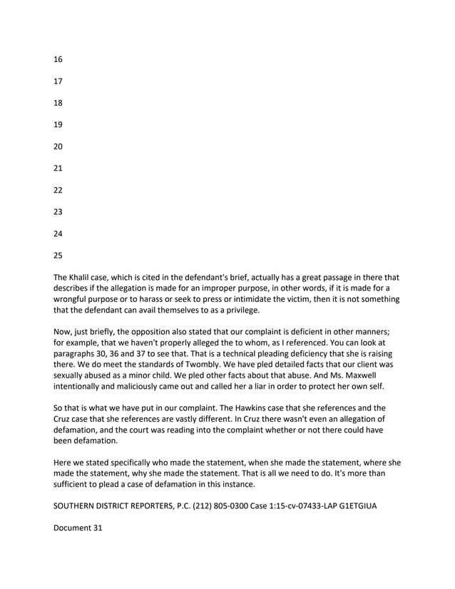 16
17
18
19
20
21
22
23
24
25
The Khalil case, which is cited in the defendant's brief, actually has a great passage in there that
describes if the allegation is made for an improper purpose, in other words, if it is made for a
wrongful purpose or to harass or seek to press or intimidate the victim, then it is not something
that the defendant can avail themselves to as a privilege.
Now, just briefly, the opposition also stated that our complaint is deficient in other manners;
for example, that we haven't properly alleged the to whom, as I referenced. You can look at
paragraphs 30, 36 and 37 to see that. That is a technical pleading deficiency that she is raising
there. We do meet the standards of Twombly. We have pled detailed facts that our client was
sexually abused as a minor child. We pled other facts about that abuse. And Ms. Maxwell
intentionally and maliciously came out and called her a liar in order to protect her own self.
So that is what we have put in our complaint. The Hawkins case that she references and the
Cruz case that she references are vastly different. In Cruz there wasn't even an allegation of
defamation, and the court was reading into the complaint whether or not there could have
been defamation.
Here we stated specifically who made the statement, when she made the statement, where she
made the statement, why she made the statement. That is all we need to do. It's more than
sufficient to plead a case of defamation in this instance.
SOUTHERN DISTRICT REPORTERS, P.C. (212) 805-0300 Case 1:15-cv-07433-LAP G1ETGIUA
Document 31
 