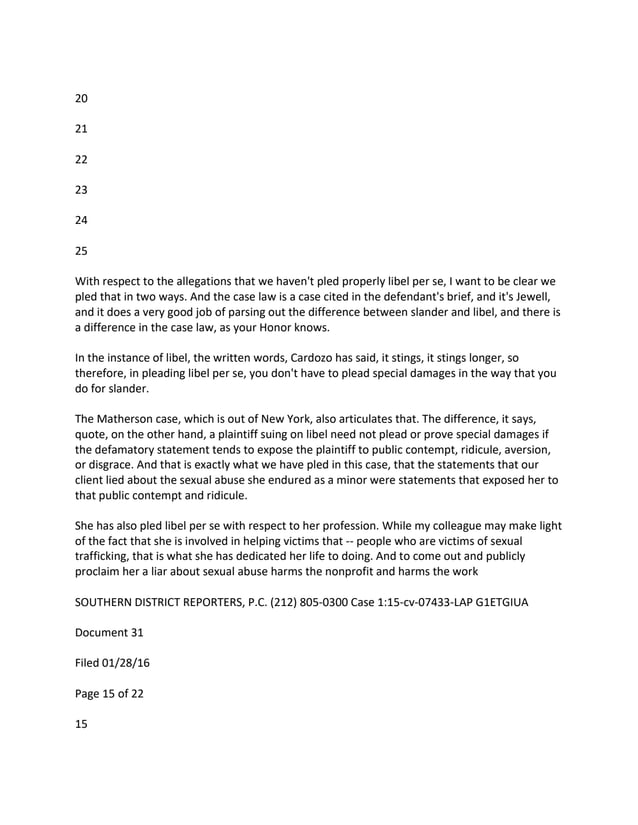 20
21
22
23
24
25
With respect to the allegations that we haven't pled properly libel per se, I want to be clear we
pled that in two ways. And the case law is a case cited in the defendant's brief, and it's Jewell,
and it does a very good job of parsing out the difference between slander and libel, and there is
a difference in the case law, as your Honor knows.
In the instance of libel, the written words, Cardozo has said, it stings, it stings longer, so
therefore, in pleading libel per se, you don't have to plead special damages in the way that you
do for slander.
The Matherson case, which is out of New York, also articulates that. The difference, it says,
quote, on the other hand, a plaintiff suing on libel need not plead or prove special damages if
the defamatory statement tends to expose the plaintiff to public contempt, ridicule, aversion,
or disgrace. And that is exactly what we have pled in this case, that the statements that our
client lied about the sexual abuse she endured as a minor were statements that exposed her to
that public contempt and ridicule.
She has also pled libel per se with respect to her profession. While my colleague may make light
of the fact that she is involved in helping victims that -- people who are victims of sexual
trafficking, that is what she has dedicated her life to doing. And to come out and publicly
proclaim her a liar about sexual abuse harms the nonprofit and harms the work
SOUTHERN DISTRICT REPORTERS, P.C. (212) 805-0300 Case 1:15-cv-07433-LAP G1ETGIUA
Document 31
Filed 01/28/16
Page 15 of 22
15
 