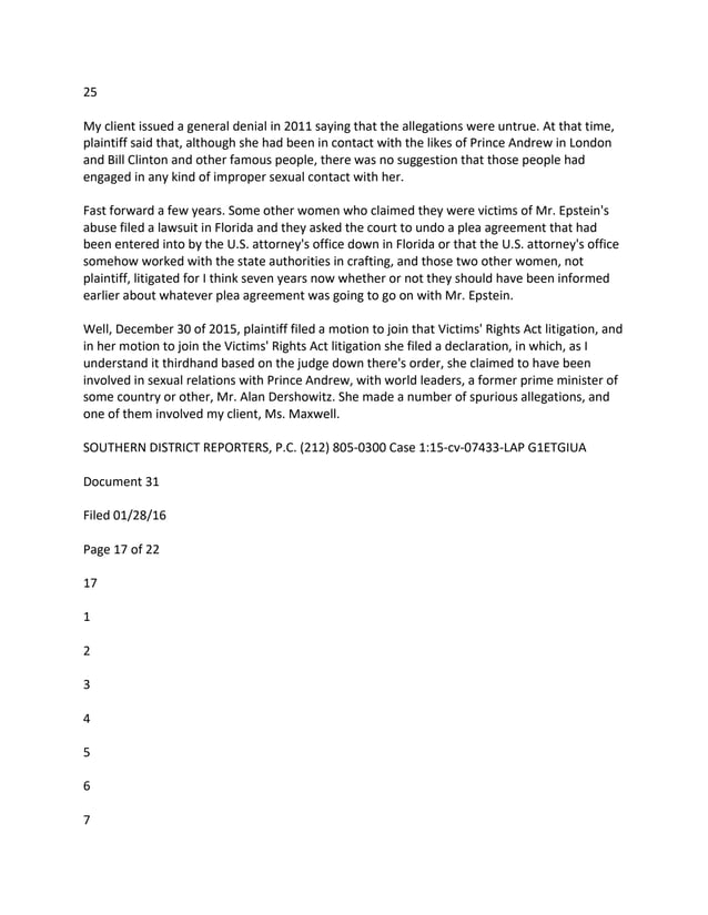 25
My client issued a general denial in 2011 saying that the allegations were untrue. At that time,
plaintiff said that, although she had been in contact with the likes of Prince Andrew in London
and Bill Clinton and other famous people, there was no suggestion that those people had
engaged in any kind of improper sexual contact with her.
Fast forward a few years. Some other women who claimed they were victims of Mr. Epstein's
abuse filed a lawsuit in Florida and they asked the court to undo a plea agreement that had
been entered into by the U.S. attorney's office down in Florida or that the U.S. attorney's office
somehow worked with the state authorities in crafting, and those two other women, not
plaintiff, litigated for I think seven years now whether or not they should have been informed
earlier about whatever plea agreement was going to go on with Mr. Epstein.
Well, December 30 of 2015, plaintiff filed a motion to join that Victims' Rights Act litigation, and
in her motion to join the Victims' Rights Act litigation she filed a declaration, in which, as I
understand it thirdhand based on the judge down there's order, she claimed to have been
involved in sexual relations with Prince Andrew, with world leaders, a former prime minister of
some country or other, Mr. Alan Dershowitz. She made a number of spurious allegations, and
one of them involved my client, Ms. Maxwell.
SOUTHERN DISTRICT REPORTERS, P.C. (212) 805-0300 Case 1:15-cv-07433-LAP G1ETGIUA
Document 31
Filed 01/28/16
Page 17 of 22
17
1
2
3
4
5
6
7
 