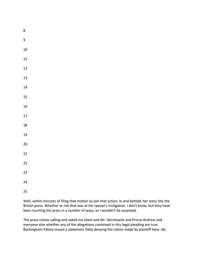 8
9
10
11
12
13
14
15
16
17
18
19
20
21
22
23
24
25
Well, within minutes of filing that motion to join that action, lo and behold, her story hits the
British press. Whether or not that was at her lawyer's instigation, I don't know, but they have
been courting the press in a number of ways, so I wouldn't be surprised.
The press comes calling and asked my client and Mr. Dershowitz and Prince Andrew and
everyone else whether any of the allegations contained in this legal pleading are true.
Buckingham Palace issued a statement flatly denying the claims made by plaintiff here. Mr.
 