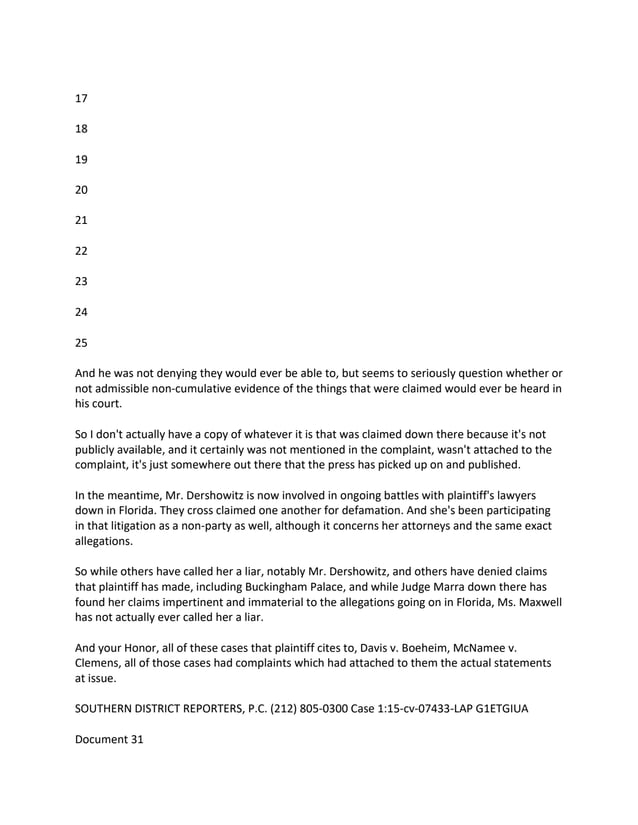 17
18
19
20
21
22
23
24
25
And he was not denying they would ever be able to, but seems to seriously question whether or
not admissible non-cumulative evidence of the things that were claimed would ever be heard in
his court.
So I don't actually have a copy of whatever it is that was claimed down there because it's not
publicly available, and it certainly was not mentioned in the complaint, wasn't attached to the
complaint, it's just somewhere out there that the press has picked up on and published.
In the meantime, Mr. Dershowitz is now involved in ongoing battles with plaintiff's lawyers
down in Florida. They cross claimed one another for defamation. And she's been participating
in that litigation as a non-party as well, although it concerns her attorneys and the same exact
allegations.
So while others have called her a liar, notably Mr. Dershowitz, and others have denied claims
that plaintiff has made, including Buckingham Palace, and while Judge Marra down there has
found her claims impertinent and immaterial to the allegations going on in Florida, Ms. Maxwell
has not actually ever called her a liar.
And your Honor, all of these cases that plaintiff cites to, Davis v. Boeheim, McNamee v.
Clemens, all of those cases had complaints which had attached to them the actual statements
at issue.
SOUTHERN DISTRICT REPORTERS, P.C. (212) 805-0300 Case 1:15-cv-07433-LAP G1ETGIUA
Document 31
 
