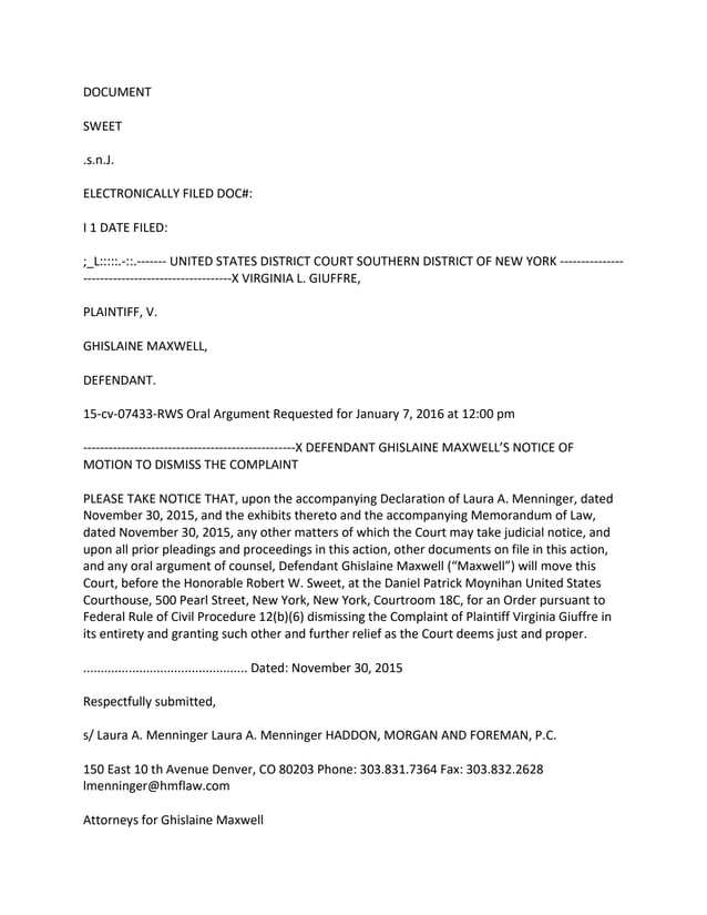 DOCUMENT
SWEET
.s.n.J.
ELECTRONICALLY FILED DOC#:
I 1 DATE FILED:
;_L:::::.-::.------- UNITED STATES DISTRICT COURT SOUTHERN DISTRICT OF NEW YORK ---------------
-----------------------------------X VIRGINIA L. GIUFFRE,
PLAINTIFF, V.
GHISLAINE MAXWELL,
DEFENDANT.
15-cv-07433-RWS Oral Argument Requested for January 7, 2016 at 12:00 pm
--------------------------------------------------X DEFENDANT GHISLAINE MAXWELL’S NOTICE OF
MOTION TO DISMISS THE COMPLAINT
PLEASE TAKE NOTICE THAT, upon the accompanying Declaration of Laura A. Menninger, dated
November 30, 2015, and the exhibits thereto and the accompanying Memorandum of Law,
dated November 30, 2015, any other matters of which the Court may take judicial notice, and
upon all prior pleadings and proceedings in this action, other documents on file in this action,
and any oral argument of counsel, Defendant Ghislaine Maxwell (“Maxwell”) will move this
Court, before the Honorable Robert W. Sweet, at the Daniel Patrick Moynihan United States
Courthouse, 500 Pearl Street, New York, New York, Courtroom 18C, for an Order pursuant to
Federal Rule of Civil Procedure 12(b)(6) dismissing the Complaint of Plaintiff Virginia Giuffre in
its entirety and granting such other and further relief as the Court deems just and proper.
............................................... Dated: November 30, 2015
Respectfully submitted,
s/ Laura A. Menninger Laura A. Menninger HADDON, MORGAN AND FOREMAN, P.C.
150 East 10 th Avenue Denver, CO 80203 Phone: 303.831.7364 Fax: 303.832.2628
lmenninger@hmflaw.com
Attorneys for Ghislaine Maxwell
 