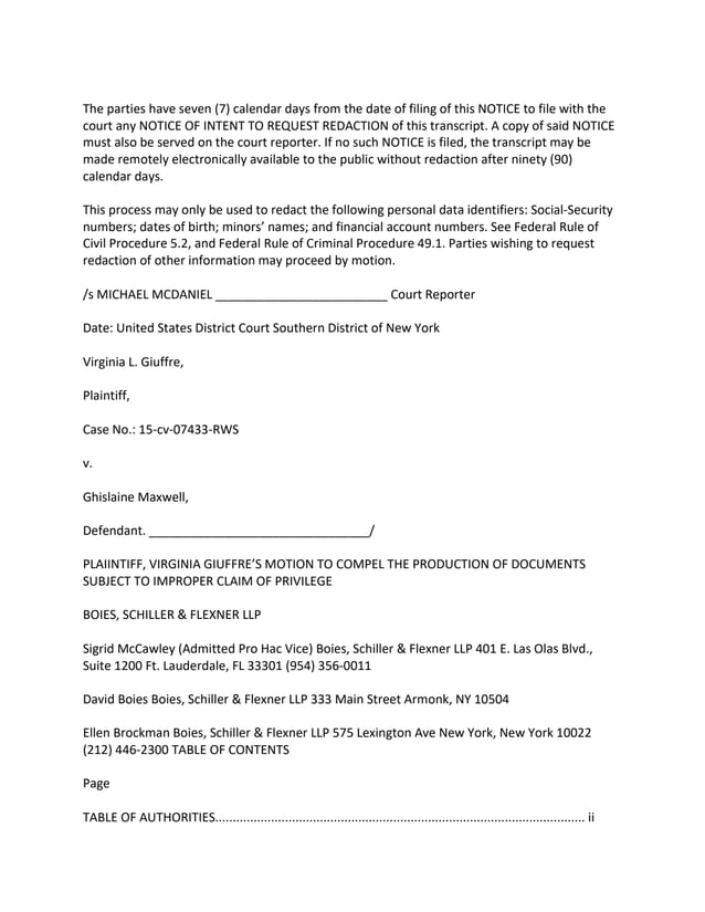 The parties have seven (7) calendar days from the date of filing of this NOTICE to file with the
court any NOTICE OF INTENT TO REQUEST REDACTION of this transcript. A copy of said NOTICE
must also be served on the court reporter. If no such NOTICE is filed, the transcript may be
made remotely electronically available to the public without redaction after ninety (90)
calendar days.
This process may only be used to redact the following personal data identifiers: Social-Security
numbers; dates of birth; minors’ names; and financial account numbers. See Federal Rule of
Civil Procedure 5.2, and Federal Rule of Criminal Procedure 49.1. Parties wishing to request
redaction of other information may proceed by motion.
/s MICHAEL MCDANIEL _________________________ Court Reporter
Date: United States District Court Southern District of New York
Virginia L. Giuffre,
Plaintiff,
Case No.: 15-cv-07433-RWS
v.
Ghislaine Maxwell,
Defendant. ________________________________/
PLAIINTIFF, VIRGINIA GIUFFRE’S MOTION TO COMPEL THE PRODUCTION OF DOCUMENTS
SUBJECT TO IMPROPER CLAIM OF PRIVILEGE
BOIES, SCHILLER & FLEXNER LLP
Sigrid McCawley (Admitted Pro Hac Vice) Boies, Schiller & Flexner LLP 401 E. Las Olas Blvd.,
Suite 1200 Ft. Lauderdale, FL 33301 (954) 356-0011
David Boies Boies, Schiller & Flexner LLP 333 Main Street Armonk, NY 10504
Ellen Brockman Boies, Schiller & Flexner LLP 575 Lexington Ave New York, New York 10022
(212) 446-2300 TABLE OF CONTENTS
Page
TABLE OF AUTHORITIES.......................................................................................................... ii
 