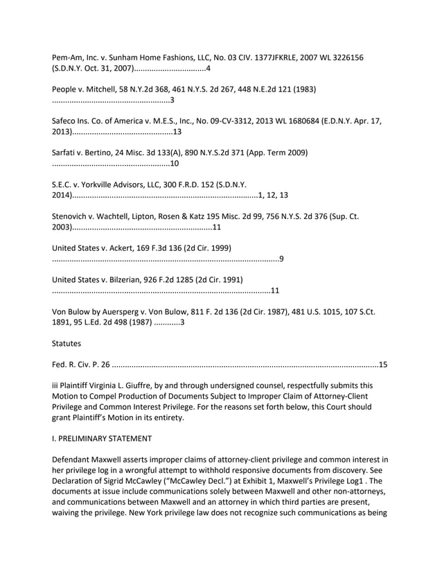 Pem-Am, Inc. v. Sunham Home Fashions, LLC, No. 03 CIV. 1377JFKRLE, 2007 WL 3226156
(S.D.N.Y. Oct. 31, 2007).................................4
People v. Mitchell, 58 N.Y.2d 368, 461 N.Y.S. 2d 267, 448 N.E.2d 121 (1983)
......................................................3
Safeco Ins. Co. of America v. M.E.S., Inc., No. 09-CV-3312, 2013 WL 1680684 (E.D.N.Y. Apr. 17,
2013)..............................................13
Sarfati v. Bertino, 24 Misc. 3d 133(A), 890 N.Y.S.2d 371 (App. Term 2009)
......................................................10
S.E.C. v. Yorkville Advisors, LLC, 300 F.R.D. 152 (S.D.N.Y.
2014).....................................................................................1, 12, 13
Stenovich v. Wachtell, Lipton, Rosen & Katz 195 Misc. 2d 99, 756 N.Y.S. 2d 376 (Sup. Ct.
2003)................................................................11
United States v. Ackert, 169 F.3d 136 (2d Cir. 1999)
........................................................................................................9
United States v. Bilzerian, 926 F.2d 1285 (2d Cir. 1991)
....................................................................................................11
Von Bulow by Auersperg v. Von Bulow, 811 F. 2d 136 (2d Cir. 1987), 481 U.S. 1015, 107 S.Ct.
1891, 95 L.Ed. 2d 498 (1987) ............3
Statutes
Fed. R. Civ. P. 26 ..........................................................................................................................15
iii Plaintiff Virginia L. Giuffre, by and through undersigned counsel, respectfully submits this
Motion to Compel Production of Documents Subject to Improper Claim of Attorney-Client
Privilege and Common Interest Privilege. For the reasons set forth below, this Court should
grant Plaintiff’s Motion in its entirety.
I. PRELIMINARY STATEMENT
Defendant Maxwell asserts improper claims of attorney-client privilege and common interest in
her privilege log in a wrongful attempt to withhold responsive documents from discovery. See
Declaration of Sigrid McCawley (“McCawley Decl.”) at Exhibit 1, Maxwell’s Privilege Log1 . The
documents at issue include communications solely between Maxwell and other non-attorneys,
and communications between Maxwell and an attorney in which third parties are present,
waiving the privilege. New York privilege law does not recognize such communications as being
 