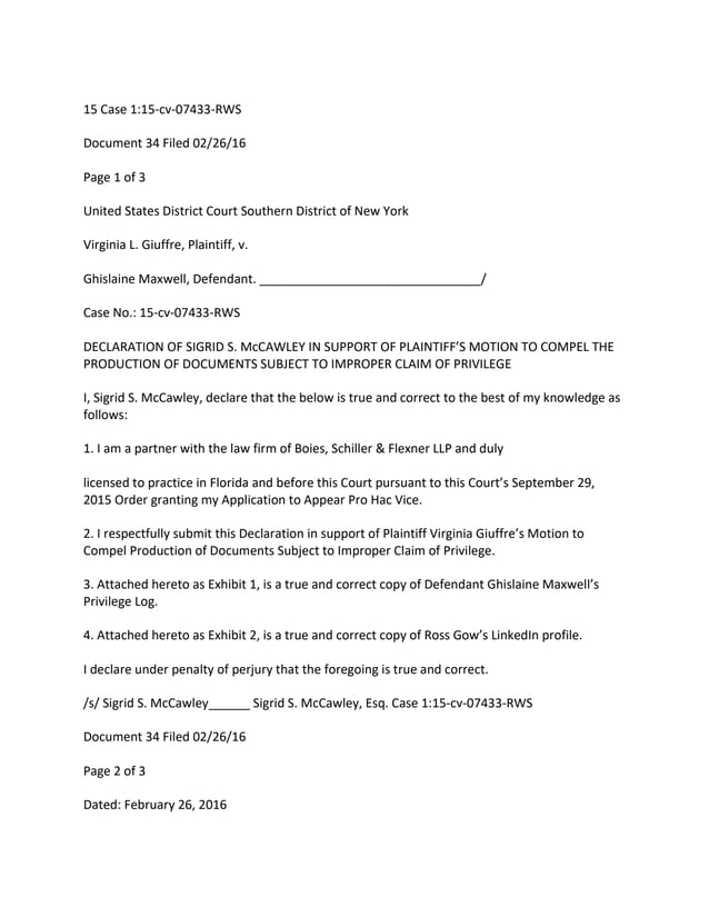 15 Case 1:15-cv-07433-RWS
Document 34 Filed 02/26/16
Page 1 of 3
United States District Court Southern District of New York
Virginia L. Giuffre, Plaintiff, v.
Ghislaine Maxwell, Defendant. ________________________________/
Case No.: 15-cv-07433-RWS
DECLARATION OF SIGRID S. McCAWLEY IN SUPPORT OF PLAINTIFF’S MOTION TO COMPEL THE
PRODUCTION OF DOCUMENTS SUBJECT TO IMPROPER CLAIM OF PRIVILEGE
I, Sigrid S. McCawley, declare that the below is true and correct to the best of my knowledge as
follows:
1. I am a partner with the law firm of Boies, Schiller & Flexner LLP and duly
licensed to practice in Florida and before this Court pursuant to this Court’s September 29,
2015 Order granting my Application to Appear Pro Hac Vice.
2. I respectfully submit this Declaration in support of Plaintiff Virginia Giuffre’s Motion to
Compel Production of Documents Subject to Improper Claim of Privilege.
3. Attached hereto as Exhibit 1, is a true and correct copy of Defendant Ghislaine Maxwell’s
Privilege Log.
4. Attached hereto as Exhibit 2, is a true and correct copy of Ross Gow’s LinkedIn profile.
I declare under penalty of perjury that the foregoing is true and correct.
/s/ Sigrid S. McCawley______ Sigrid S. McCawley, Esq. Case 1:15-cv-07433-RWS
Document 34 Filed 02/26/16
Page 2 of 3
Dated: February 26, 2016
 