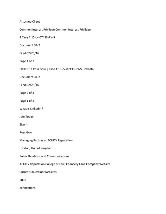 Attorney-Client
Common Interest Privilege Common Interest Privilege
2 Case 1:15-cv-07433-RWS
Document 34-2
Filed 02/26/16
Page 1 of 3
EXHIBIT 2 Ross Gow | Case 1:15-cv-07433-RWS LinkedIn
Document 34-2
Filed 02/26/16
Page 2 of 3
Page 1 of 2
What is LinkedIn?
Join Today
Sign In
Ross Gow
Managing Partner at ACUITY Reputation
London, United Kingdom
Public Relations and Communications
ACUITY Reputation College of Law, Chancery Lane Company Website
Current Education Websites
500+
connections
 