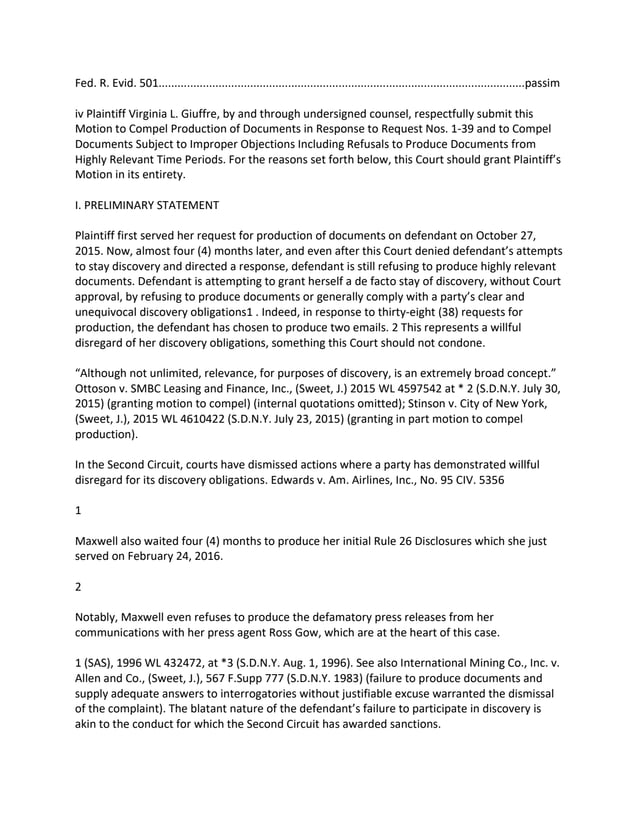Fed. R. Evid. 501....................................................................................................................passim
iv Plaintiff Virginia L. Giuffre, by and through undersigned counsel, respectfully submit this
Motion to Compel Production of Documents in Response to Request Nos. 1-39 and to Compel
Documents Subject to Improper Objections Including Refusals to Produce Documents from
Highly Relevant Time Periods. For the reasons set forth below, this Court should grant Plaintiff’s
Motion in its entirety.
I. PRELIMINARY STATEMENT
Plaintiff first served her request for production of documents on defendant on October 27,
2015. Now, almost four (4) months later, and even after this Court denied defendant’s attempts
to stay discovery and directed a response, defendant is still refusing to produce highly relevant
documents. Defendant is attempting to grant herself a de facto stay of discovery, without Court
approval, by refusing to produce documents or generally comply with a party’s clear and
unequivocal discovery obligations1 . Indeed, in response to thirty-eight (38) requests for
production, the defendant has chosen to produce two emails. 2 This represents a willful
disregard of her discovery obligations, something this Court should not condone.
“Although not unlimited, relevance, for purposes of discovery, is an extremely broad concept.”
Ottoson v. SMBC Leasing and Finance, Inc., (Sweet, J.) 2015 WL 4597542 at * 2 (S.D.N.Y. July 30,
2015) (granting motion to compel) (internal quotations omitted); Stinson v. City of New York,
(Sweet, J.), 2015 WL 4610422 (S.D.N.Y. July 23, 2015) (granting in part motion to compel
production).
In the Second Circuit, courts have dismissed actions where a party has demonstrated willful
disregard for its discovery obligations. Edwards v. Am. Airlines, Inc., No. 95 CIV. 5356
1
Maxwell also waited four (4) months to produce her initial Rule 26 Disclosures which she just
served on February 24, 2016.
2
Notably, Maxwell even refuses to produce the defamatory press releases from her
communications with her press agent Ross Gow, which are at the heart of this case.
1 (SAS), 1996 WL 432472, at *3 (S.D.N.Y. Aug. 1, 1996). See also International Mining Co., Inc. v.
Allen and Co., (Sweet, J.), 567 F.Supp 777 (S.D.N.Y. 1983) (failure to produce documents and
supply adequate answers to interrogatories without justifiable excuse warranted the dismissal
of the complaint). The blatant nature of the defendant’s failure to participate in discovery is
akin to the conduct for which the Second Circuit has awarded sanctions.
 