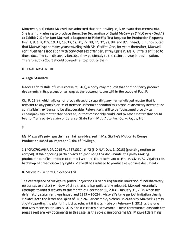 Moreover, defendant Maxwell has admitted that non-privileged, 3 relevant documents exist.
She is simply refusing to produce them. See Declaration of Sigrid McCawley (“McCawley Decl.”)
at Exhibit 2, Defendant Maxwell’s Response to Plaintiff’s First Request for Production Requests
Nos. 1, 3, 6, 7, 8, 9, 10, 11, 15, 17, 19, 21, 22, 23, 24, 32, 33, 34, and 37. Indeed, it is undisputed
that Maxwell spent many years traveling with Ms. Giuffre. And, for years thereafter, Maxwell
continued her association with convicted sex offender Jeffrey Epstein. Ms. Giuffre is entitled to
those documents in discovery because they go directly to the claim at issue in this litigation.
Therefore, this Court should compel her to produce them.
II. LEGAL ARGUMENT
A. Legal Standard
Under Federal Rule of Civil Procedure 34(a), a party may request that another party produce
documents in its possession as long as the documents are within the scope of Fed. R.
Civ. P. 26(b), which allows for broad discovery regarding any non-privileged matter that is
relevant to any party’s claim or defense. Information within this scope of discovery need not be
admissible in evidence to be discoverable. Relevance is still to be “construed broadly to
encompass any matter that bears on, or that reasonably could lead to other matter that could
bear on” any party's claim or defense. State Farm Mut. Auto. Ins. Co. v. Fayda, No.
3
Ms. Maxwell’s privilege claims all fail as addressed in Ms. Giuffre’s Motion to Compel
Production Based on Improper Claim of Privilege.
3 14CIV9792WHPJCF, 2015 WL 7871037, at *2 (S.D.N.Y. Dec. 3, 2015) (granting motion to
compel). If the opposing party objects to producing the documents, the party seeking
production can file a motion to compel with the court pursuant to Fed. R. Civ. P. 37. Against this
backdrop of broad discovery rights, Maxwell has refused to produce responsive documents.
B. Maxwell’s General Objections Fail
The centerpiece of Maxwell’s general objections is her disingenuous limitation of her discovery
responses to a short window of time that she has unilaterally selected. Maxwell wrongfully
attempts to limit discovery to the month of December 30, 2014 – January 31, 2015 when her
defamatory statement was issued and 1999 – 20024 . Maxwell’s time period limitation clearly
violates both the letter and spirit of Rule 26. For example, a communication by Maxwell’s press
agent regarding the plaintiff is just as relevant if it was made on February 1, 2015 as the one
that was made on January 3, 2015 and it is clearly discoverable. These communications with her
press agent are key documents in this case, as the sole claim concerns Ms. Maxwell defaming
 