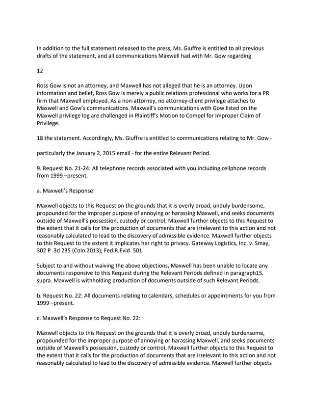In addition to the full statement released to the press, Ms. Giuffre is entitled to all previous
drafts of the statement, and all communications Maxwell had with Mr. Gow regarding
12
Ross Gow is not an attorney, and Maxwell has not alleged that he is an attorney. Upon
information and belief, Ross Gow is merely a public relations professional who works for a PR
firm that Maxwell employed. As a non-attorney, no attorney-client privilege attaches to
Maxwell and Gow’s communications. Maxwell’s communications with Gow listed on the
Maxwell privilege log are challenged in Plaintiff’s Motion to Compel for Improper Claim of
Privilege.
18 the statement. Accordingly, Ms. Giuffre is entitled to communications relating to Mr. Gow -
particularly the January 2, 2015 email - for the entire Relevant Period.
9. Request No. 21-24: All telephone records associated with you including cellphone records
from 1999 –present.
a. Maxwell’s Response:
Maxwell objects to this Request on the grounds that it is overly broad, unduly burdensome,
propounded for the improper purpose of annoying or harassing Maxwell, and seeks documents
outside of Maxwell’s possession, custody or control. Maxwell further objects to this Request to
the extent that it calls for the production of documents that are irrelevant to this action and not
reasonably calculated to lead to the discovery of admissible evidence. Maxwell further objects
to this Request to the extent it implicates her right to privacy. Gateway Logistics, Inc. v. Smay,
302 P .3d 235 (Colo.2013); Fed.R.Evid. 501.
Subject to and without waiving the above objections, Maxwell has been unable to locate any
documents responsive to this Request during the Relevant Periods defined in paragraph15,
supra. Maxwell is withholding production of documents outside of such Relevant Periods.
b. Request No. 22: All documents relating to calendars, schedules or appointments for you from
1999 –present.
c. Maxwell’s Response to Request No. 22:
Maxwell objects to this Request on the grounds that it is overly broad, unduly burdensome,
propounded for the improper purpose of annoying or harassing Maxwell, and seeks documents
outside of Maxwell’s possession, custody or control. Maxwell further objects to this Request to
the extent that it calls for the production of documents that are irrelevant to this action and not
reasonably calculated to lead to the discovery of admissible evidence. Maxwell further objects
 