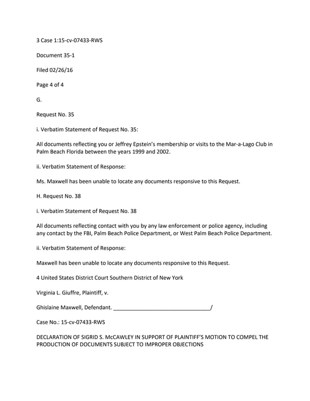 3 Case 1:15-cv-07433-RWS
Document 35-1
Filed 02/26/16
Page 4 of 4
G.
Request No. 35
i. Verbatim Statement of Request No. 35:
All documents reflecting you or Jeffrey Epstein’s membership or visits to the Mar-a-Lago Club in
Palm Beach Florida between the years 1999 and 2002.
ii. Verbatim Statement of Response:
Ms. Maxwell has been unable to locate any documents responsive to this Request.
H. Request No. 38
i. Verbatim Statement of Request No. 38
All documents reflecting contact with you by any law enforcement or police agency, including
any contact by the FBI, Palm Beach Police Department, or West Palm Beach Police Department.
ii. Verbatim Statement of Response:
Maxwell has been unable to locate any documents responsive to this Request.
4 United States District Court Southern District of New York
Virginia L. Giuffre, Plaintiff, v.
Ghislaine Maxwell, Defendant. ________________________________/
Case No.: 15-cv-07433-RWS
DECLARATION OF SIGRID S. McCAWLEY IN SUPPORT OF PLAINTIFF’S MOTION TO COMPEL THE
PRODUCTION OF DOCUMENTS SUBJECT TO IMPROPER OBJECTIONS
 