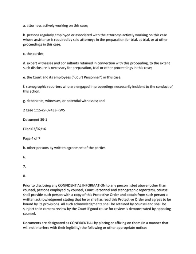 a. attorneys actively working on this case;
b. persons regularly employed or associated with the attorneys actively working on this case
whose assistance is required by said attorneys in the preparation for trial, at trial, or at other
proceedings in this case;
c. the parties;
d. expert witnesses and consultants retained in connection with this proceeding, to the extent
such disclosure is necessary for preparation, trial or other proceedings in this case;
e. the Court and its employees (“Court Personnel”) in this case;
f. stenographic reporters who are engaged in proceedings necessarily incident to the conduct of
this action;
g. deponents, witnesses, or potential witnesses; and
2 Case 1:15-cv-07433-RWS
Document 39-1
Filed 03/02/16
Page 4 of 7
h. other persons by written agreement of the parties.
6.
7.
8.
Prior to disclosing any CONFIDENTIAL INFORMATION to any person listed above (other than
counsel, persons employed by counsel, Court Personnel and stenographic reporters), counsel
shall provide such person with a copy of this Protective Order and obtain from such person a
written acknowledgment stating that he or she has read this Protective Order and agrees to be
bound by its provisions. All such acknowledgments shall be retained by counsel and shall be
subject to in camera review by the Court if good cause for review is demonstrated by opposing
counsel.
Documents are designated as CONFIDENTIAL by placing or affixing on them (in a manner that
will not interfere with their legibility) the following or other appropriate notice:
 