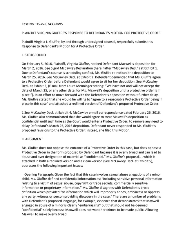 Case No.: 15-cv-07433-RWS
PLAINTIFF VIRGINIA GIUFFRE’S RESPONSE TO DEFENDANT’S MOTION FOR PROTECTIVE ORDER
Plaintiff Virginia L. Giuffre, by and through undersigned counsel, respectfully submits this
Response to Defendant’s Motion for A Protective Order.
I. BACKGROUND
On February 5, 2016, Plaintiff, Virginia Giuffre, noticed Defendant Maxwell’s deposition for
March 2, 2016. See Sigrid McCawley Declaration (hereinafter “McCawley Decl.”) at Exhibit 1.
Due to Defendant’s counsel’s scheduling conflict, Ms. Giuffre re-noticed the deposition to
March 25, 2016. See McCawley Decl. at Exhibit 2. Defendant demanded that Ms. Giuffre agree
to a Protective Order before Defendant would agree to sit for her deposition. See McCawley
Decl. at Exhibit 3, (E-mail from Laura Menninger stating: “We have not and will not accept the
date of March 25, or any other date, for Ms. Maxwell’s deposition until a protective order is in
place.”). In an effort to move forward with the Defendant’s deposition without further delay,
Ms. Giuffre stated that she would be willing to “agree to a reasonable Protective Order being in
place in this case” and attached a redlined version of Defendant’s proposed Protective Order.
1 See McCawley Decl. at Exhibit 4, McCawley e-mail correspondence dated February 26, 2016.
Ms. Giuffre also communicated that she would agree to treat Maxwell’s deposition as
confidential until such time as the Court would enter a Protective Order, to remove any need to
delay Defendant’s March 25, 2016 deposition. Defendant never responded to Ms. Giuffre’s
proposed revisions to the Protective Order: instead, she filed this Motion.
II. ARGUMENT
Ms. Giuffre does not oppose the entrance of a Protective Order in this case, but does oppose a
Protective Order in the form proposed by Defendant because it is overly broad and can lead to
abuse and over designation of material as “confidential.” Ms. Giuffre’s proposal1 , which is
attached in both a redlined version and a clean version (See McCawley Decl. at Exhibit 5),
addresses the following important issues:
Opening Paragraph: Given the fact that this case involves sexual abuse allegations of a minor
child, Ms. Giuffre defined confidential information as: “including sensitive personal information
relating to a victim of sexual abuse, copyright or trade secrets, commercially sensitive
information or proprietary information.” Ms. Giuffre disagrees with Defendant’s broad
definition which provided “or information which will improperly annoy, embarrass or oppress
any party, witness or person providing discovery in the case.” There are a number of problems
with Defendant’s proposed language, for example, evidence that demonstrates that Maxwell
engaged in abuse of a minor is clearly “embarrassing” but that should not be deemed
“confidential” solely because Maxwell does not want her crimes to be made public. Allowing
Maxwell to make overly broad
 