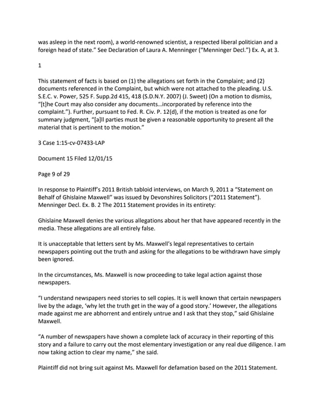 was asleep in the next room), a world-renowned scientist, a respected liberal politician and a
foreign head of state.” See Declaration of Laura A. Menninger (“Menninger Decl.”) Ex. A, at 3.
1
This statement of facts is based on (1) the allegations set forth in the Complaint; and (2)
documents referenced in the Complaint, but which were not attached to the pleading. U.S.
S.E.C. v. Power, 525 F. Supp.2d 415, 418 (S.D.N.Y. 2007) (J. Sweet) (On a motion to dismiss,
“[t]he Court may also consider any documents…incorporated by reference into the
complaint.”). Further, pursuant to Fed. R. Civ. P. 12(d), if the motion is treated as one for
summary judgment, “[a]ll parties must be given a reasonable opportunity to present all the
material that is pertinent to the motion.”
3 Case 1:15-cv-07433-LAP
Document 15 Filed 12/01/15
Page 9 of 29
In response to Plaintiff’s 2011 British tabloid interviews, on March 9, 2011 a “Statement on
Behalf of Ghislaine Maxwell” was issued by Devonshires Solicitors (“2011 Statement”).
Menninger Decl. Ex. B. 2 The 2011 Statement provides in its entirety:
Ghislaine Maxwell denies the various allegations about her that have appeared recently in the
media. These allegations are all entirely false.
It is unacceptable that letters sent by Ms. Maxwell’s legal representatives to certain
newspapers pointing out the truth and asking for the allegations to be withdrawn have simply
been ignored.
In the circumstances, Ms. Maxwell is now proceeding to take legal action against those
newspapers.
“I understand newspapers need stories to sell copies. It is well known that certain newspapers
live by the adage, ‘why let the truth get in the way of a good story.’ However, the allegations
made against me are abhorrent and entirely untrue and I ask that they stop,” said Ghislaine
Maxwell.
“A number of newspapers have shown a complete lack of accuracy in their reporting of this
story and a failure to carry out the most elementary investigation or any real due diligence. I am
now taking action to clear my name,” she said.
Plaintiff did not bring suit against Ms. Maxwell for defamation based on the 2011 Statement.
 