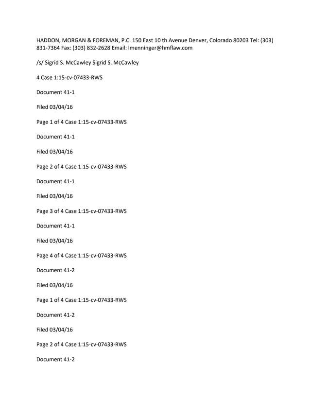 HADDON, MORGAN & FOREMAN, P.C. 150 East 10 th Avenue Denver, Colorado 80203 Tel: (303)
831-7364 Fax: (303) 832-2628 Email: lmenninger@hmflaw.com
/s/ Sigrid S. McCawley Sigrid S. McCawley
4 Case 1:15-cv-07433-RWS
Document 41-1
Filed 03/04/16
Page 1 of 4 Case 1:15-cv-07433-RWS
Document 41-1
Filed 03/04/16
Page 2 of 4 Case 1:15-cv-07433-RWS
Document 41-1
Filed 03/04/16
Page 3 of 4 Case 1:15-cv-07433-RWS
Document 41-1
Filed 03/04/16
Page 4 of 4 Case 1:15-cv-07433-RWS
Document 41-2
Filed 03/04/16
Page 1 of 4 Case 1:15-cv-07433-RWS
Document 41-2
Filed 03/04/16
Page 2 of 4 Case 1:15-cv-07433-RWS
Document 41-2
 
