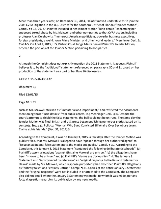 More than three years later, on December 30, 2014, Plaintiff moved under Rule 21 to join the
2008 CVRA litigation in the U.S. District for the Southern District of Florida (“Joinder Motion”).
Compl. ¶¶ 16, 26, 27. Plaintiff included in her Joinder Motion “lurid details” concerning her
supposed sexual abuse by Ms. Maxwell and other non-parties to that CVRA action, including
professor Alan Dershowitz, “numerous American politicians, powerful business executives,
foreign presidents, a well-known Prime Minister, and other world leaders.” Menninger Decl. Ex.
C at 4-5. On April 7, 2015, U.S. District Court Judge Marra denied Plaintiff’s Joinder Motion,
ordered the portions of the Joinder Motion pertaining to non-parties
2
Although the Complaint does not explicitly mention the 2011 Statement, it appears Plaintiff
believes it to be the “additional” statement referenced on paragraphs 30 and 31 based on her
production of the statement as a part of her Rule 26 disclosures.
4 Case 1:15-cv-07433-LAP
Document 15
Filed 12/01/15
Page 10 of 29
such as Ms. Maxwell stricken as “immaterial and impertinent,” and restricted the documents
mentioning those “lurid details” from public access. Id.; Menninger Decl. Ex.D. Despite the
court’s attempt to shield the false statements, the bell could not be un-rung. The same day the
Joinder Motion was filed, British and U.S. press began publishing numerous stories based on its
contents. See, e.g., Politico, “Woman Who Sued Convicted Billionaire Over Sex Abuse Levels
Claims at his Friends.” (Dec. 31, 2014).3
According to the Complaint, it was on January 3, 2015, a few days after the Joinder Motion was
publicly filed, that Ms. Maxwell is alleged to have “spoken through her authorized agent” to
“issue an additional false statement to the media and public.” Compl. ¶ 30. According to the
Complaint, this January 3, 2015 Statement “contained the following deliberate falsehoods”: (a)
Plaintiff’s sworn allegations “against Ghislaine Maxwell are untrue,” (b) the allegations have
been “shown to be untrue;” and (c) Plaintiff’s “claims are obvious lies.” Id. The January 3
Statement also “incorporated by reference” an “original response to the lies and defamatory
claims” made by Ms. Maxwell, which response purportedly had described Plaintiff’s allegations
as “entirely false” and “entirely untrue.” Compl. ¶ 31. Copies of the entire January 3 Statement
and the “original response” were not included in or attached to the Complaint. The Complaint
also did not detail where the January 3 Statement was made, to whom it was made, nor any
factual assertion regarding its publication by any news media.
 