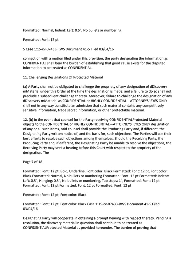 Formatted: Normal, Indent: Left: 0.5", No bullets or numbering
Formatted: Font: 12 pt
5 Case 1:15-cv-07433-RWS Document 41-5 Filed 03/04/16
connection with a motion filed under this provision, the party designating the information as
CONFIDENTIAL shall bear the burden of establishing that good cause exists for the disputed
information to be treated as CONFIDENTIAL.
11. Challenging Designations Of Protected Material
(a) A Party shall not be obligated to challenge the propriety of any designation of dDiscovery
mMaterial under this Order at the time the designation is made, and a failure to do so shall not
preclude a subsequent challenge thereto. Moreover, failure to challenge the designation of any
dDiscovery mMaterial as CONFIDENTIAL or HIGHLY CONFIDENTIAL—ATTORNEYS’ EYES ONLY
shall not in any way constitute an admission that such material contains any competitively
sensitive information, trade secret information, or other protectable material.
12. (b) In the event that counsel for the Party receiving CONFIDENTIALProtected Material
objects to the CONFIDENTIAL or HIGHLY CONFIDENTIAL—ATTORNEYS’ EYES ONLY designation
of any or all such items, said counsel shall provide the Producing Party and, if different, the
Designating Party written notice of, and the basis for, such objections. The Parties will use their
best efforts to resolve such objections among themselves. Should the Receiving Party, the
Producing Party and, if different, the Designating Party be unable to resolve the objections, the
Receiving Party may seek a hearing before this Court with respect to the propriety of the
designation. The
Page 7 of 18
Formatted: Font: 12 pt, Bold, Underline, Font color: Black Formatted: Font: 12 pt, Font color:
Black Formatted: Normal, No bullets or numbering Formatted: Font: 12 pt Formatted: Indent:
Left: 0.5", Hanging: 0.5", No bullets or numbering, Tab stops: 1", Formatted: Font: 12 pt
Formatted: Font: 12 pt Formatted: Font: 12 pt Formatted: Font: 12 pt
Formatted: Font: 12 pt, Font color: Black
Formatted: Font: 12 pt, Font color: Black Case 1:15-cv-07433-RWS Document 41-5 Filed
03/04/16
Designating Party will cooperate in obtaining a prompt hearing with respect thereto. Pending a
resolution, the discovery material in question shall continue to be treated as
CONFIDENTIALProtected Material as provided hereunder. The burden of proving that
 