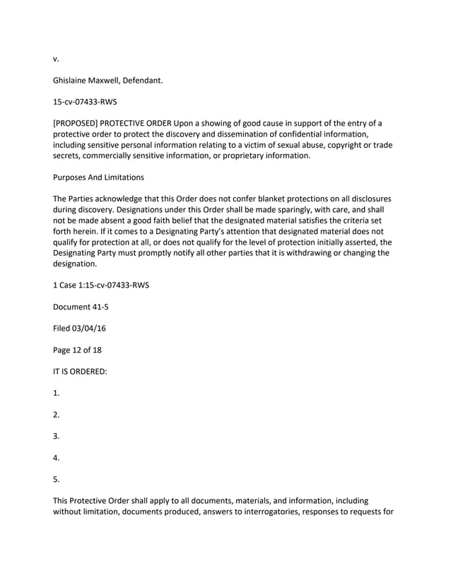 v.
Ghislaine Maxwell, Defendant.
15-cv-07433-RWS
[PROPOSED] PROTECTIVE ORDER Upon a showing of good cause in support of the entry of a
protective order to protect the discovery and dissemination of confidential information,
including sensitive personal information relating to a victim of sexual abuse, copyright or trade
secrets, commercially sensitive information, or proprietary information.
Purposes And Limitations
The Parties acknowledge that this Order does not confer blanket protections on all disclosures
during discovery. Designations under this Order shall be made sparingly, with care, and shall
not be made absent a good faith belief that the designated material satisfies the criteria set
forth herein. If it comes to a Designating Party’s attention that designated material does not
qualify for protection at all, or does not qualify for the level of protection initially asserted, the
Designating Party must promptly notify all other parties that it is withdrawing or changing the
designation.
1 Case 1:15-cv-07433-RWS
Document 41-5
Filed 03/04/16
Page 12 of 18
IT IS ORDERED:
1.
2.
3.
4.
5.
This Protective Order shall apply to all documents, materials, and information, including
without limitation, documents produced, answers to interrogatories, responses to requests for
 