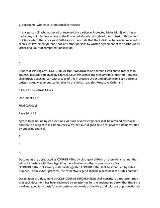 g. deponents, witnesses, or potential witnesses;
h. any person (1) who authored or received the particular Protected Material; (2) who has or
had at any point in time access to the Protected Material outside of the context of this action;
or (3) for which there is a good faith basis to conclude that the individual has earlier received or
seen such Protected Material; and any other persons by written agreement of the parties or by
Order of a Court of competent jurisdiction.
i.
6.
Prior to disclosing any CONFIDENTIAL INFORMATION to any person listed above (other than
counsel, persons employed by counsel, Court Personnel and stenographic reporters), counsel
shall provide such person with a copy of this Protective Order and obtain from such person a
written acknowledgment stating that he or she has read this Protective Order and
3 Case 1:15-cv-07433-RWS
Document 41-5
Filed 03/04/16
Page 14 of 18
agrees to be bound by its provisions. All such acknowledgments shall be retained by counsel
and shall be subject to in camera review by the Court if good cause for review is demonstrated
by opposing counsel.
7.
8.
9.
Documents are designated as CONFIDENTIAL by placing or affixing on them (in a manner that
will not interfere with their legibility) the following or other appropriate notice:
“CONFIDENTIAL.” Discovery material designated CONFIDENTIAL shall be identified by Bates
number. To the extent practical, the respective legend shall be placed near the Bates number.
Designation of a document as CONFIDENTIAL INFORMATION shall constitute a representation
that such document has been reviewed by an attorney for the designating party, that there is a
valid and good faith basis for such designation, made at the time of disclosure or production to
 