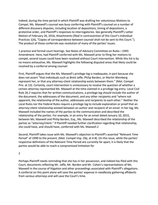 Indeed, during the time period in which Plaintiff was drafting her voluminous Motions to
Compel, Ms. Maxwell’s counsel was busy conferring with Plaintiff’s counsel on a number of
different discovery disputes, including location of depositions, timing of depositions, a
protective order, and Plaintiff’s responses to interrogatories. See generally Plaintiff’s Letter
Motion of February 26, 2016, Attachments (filed in contravention of this Court’s Individual
Practices 1(A), “Copies of correspondence between counsel shall not be sent to this Court.”).
The product of those conferrals was resolution of many of the parties’ issues.
1 practice and formal court hearings. See Notes of Advisory Committee on Rules—1993
Amendment. Here, had Plaintiff conferred with Ms. Maxwell prior to filing her motions to
compel, several issues could have been resolved without Court intervention. While this list is by
no means exhaustive, Ms. Maxwell highlights the following disputed areas that likely could be
resolved by a conferral among counsel:
First, Plaintiff argues that the Ms. Maxwell’s privilege log is inadequate, in part because she
does not assert “that individuals such as Brett Jaffe, Philip Barden, or Martin Weinberg
represent her, or that any attorney-client relationship exists between them.” (Mot. Compel
Priv. at 13). Certainly, court intervention is unnecessary to resolve the question of whether a
certain attorney represented Ms. Maxwell at the time claimed in a privilege log entry. Local Civil
Rule 26.2 requires that for written communications, a privilege log should include the author of
the document, the addressees of the document, and any other recipients and “where not
apparent, the relationship of the author, addressees and recipients to each other.” Neither the
Local Rules nor the Federal Rules require a privilege log to include explanation or proof that an
attorney-client relationship existed between an author and recipient of an email. In her log, Ms.
Maxwell included the names of the parties to the communication and described the
relationship of the parties. For example, in an entry for an email dated January 10, 2015,
between Ms. Maxwell and Philip Barden, Esq., Ms. Maxwell described the relationship of the
parties as “attorney/client.” If Plaintiff needed further clarification regarding that relationship,
she could have, and should have, conferred with Ms. Maxwell.2
Second, Plaintiff takes issue with Ms. Maxwell’s objection to Plaintiff’s asserted “Relevant Time
Period” of 1999 to the present. (Mot. Compel Imp. Obj. at 4-8). On this issue, while the parties’
respective definitions of the Relevant Time Period are currently far apart, it is likely that the
parties would be able to reach a compromised limitation for
2
Perhaps Plaintiff needs reminding that she has in her possession, and indeed has filed with this
Court, documents reflecting Mr. Jaffe, Mr. Barden and Mr. Cohen’s representations of Ms.
Maxwell in the course of litigation and other proceedings associated with Plaintiff’s allegations.
A conferral on this point alone will save the parties’ expense in needlessly gathering affidavits
from various attorneys and will save the Court’s time.
 
