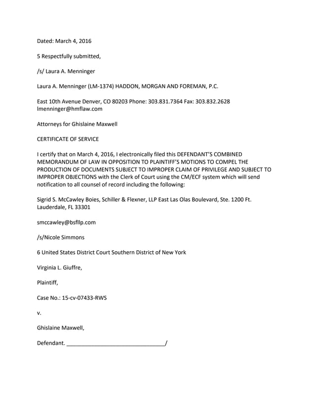 Dated: March 4, 2016
5 Respectfully submitted,
/s/ Laura A. Menninger
Laura A. Menninger (LM-1374) HADDON, MORGAN AND FOREMAN, P.C.
East 10th Avenue Denver, CO 80203 Phone: 303.831.7364 Fax: 303.832.2628
lmenninger@hmflaw.com
Attorneys for Ghislaine Maxwell
CERTIFICATE OF SERVICE
I certify that on March 4, 2016, I electronically filed this DEFENDANT’S COMBINED
MEMORANDUM OF LAW IN OPPOSITION TO PLAINTIFF’S MOTIONS TO COMPEL THE
PRODUCTION OF DOCUMENTS SUBJECT TO IMPROPER CLAIM OF PRIVILEGE AND SUBJECT TO
IMPROPER OBJECTIONS with the Clerk of Court using the CM/ECF system which will send
notification to all counsel of record including the following:
Sigrid S. McCawley Boies, Schiller & Flexner, LLP East Las Olas Boulevard, Ste. 1200 Ft.
Lauderdale, FL 33301
smccawley@bsfllp.com
/s/Nicole Simmons
6 United States District Court Southern District of New York
Virginia L. Giuffre,
Plaintiff,
Case No.: 15-cv-07433-RWS
v.
Ghislaine Maxwell,
Defendant. ________________________________/
 
