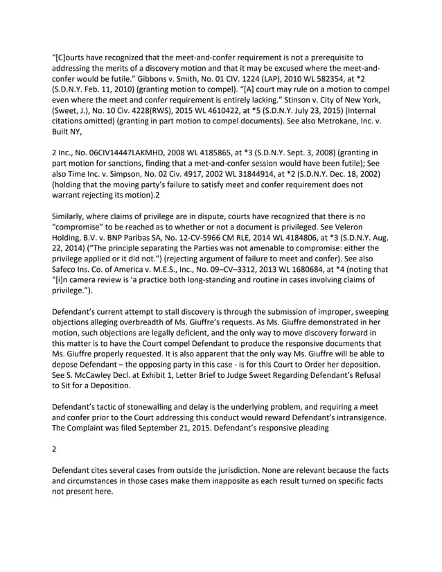 “[C]ourts have recognized that the meet-and-confer requirement is not a prerequisite to
addressing the merits of a discovery motion and that it may be excused where the meet-and-
confer would be futile.” Gibbons v. Smith, No. 01 CIV. 1224 (LAP), 2010 WL 582354, at *2
(S.D.N.Y. Feb. 11, 2010) (granting motion to compel). “[A] court may rule on a motion to compel
even where the meet and confer requirement is entirely lacking.” Stinson v. City of New York,
(Sweet, J.), No. 10 Civ. 4228(RWS), 2015 WL 4610422, at *5 (S.D.N.Y. July 23, 2015) (Internal
citations omitted) (granting in part motion to compel documents). See also Metrokane, Inc. v.
Built NY,
2 Inc., No. 06CIV14447LAKMHD, 2008 WL 4185865, at *3 (S.D.N.Y. Sept. 3, 2008) (granting in
part motion for sanctions, finding that a met-and-confer session would have been futile); See
also Time Inc. v. Simpson, No. 02 Civ. 4917, 2002 WL 31844914, at *2 (S.D.N.Y. Dec. 18, 2002)
(holding that the moving party’s failure to satisfy meet and confer requirement does not
warrant rejecting its motion).2
Similarly, where claims of privilege are in dispute, courts have recognized that there is no
“compromise” to be reached as to whether or not a document is privileged. See Veleron
Holding, B.V. v. BNP Paribas SA, No. 12-CV-5966 CM RLE, 2014 WL 4184806, at *3 (S.D.N.Y. Aug.
22, 2014) (“The principle separating the Parties was not amenable to compromise: either the
privilege applied or it did not.”) (rejecting argument of failure to meet and confer). See also
Safeco Ins. Co. of America v. M.E.S., Inc., No. 09–CV–3312, 2013 WL 1680684, at *4 (noting that
“[i]n camera review is ‘a practice both long-standing and routine in cases involving claims of
privilege.”).
Defendant’s current attempt to stall discovery is through the submission of improper, sweeping
objections alleging overbreadth of Ms. Giuffre’s requests. As Ms. Giuffre demonstrated in her
motion, such objections are legally deficient, and the only way to move discovery forward in
this matter is to have the Court compel Defendant to produce the responsive documents that
Ms. Giuffre properly requested. It is also apparent that the only way Ms. Giuffre will be able to
depose Defendant – the opposing party in this case - is for this Court to Order her deposition.
See S. McCawley Decl. at Exhibit 1, Letter Brief to Judge Sweet Regarding Defendant’s Refusal
to Sit for a Deposition.
Defendant’s tactic of stonewalling and delay is the underlying problem, and requiring a meet
and confer prior to the Court addressing this conduct would reward Defendant’s intransigence.
The Complaint was filed September 21, 2015. Defendant’s responsive pleading
2
Defendant cites several cases from outside the jurisdiction. None are relevant because the facts
and circumstances in those cases make them inapposite as each result turned on specific facts
not present here.
 