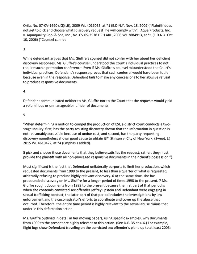 Ortiz, No. 07-CV-1690 (JG)(LB), 2009 WL 4016055, at *1 (E.D.N.Y. Nov. 18, 2009)(“Plaintiff does
not get to pick and choose what [discovery request] he will comply with”); Aqua Products, Inc.
v. Aquaquality Pool & Spa, Inc., No. CV 05-2538 DRH ARL, 2006 WL 2884913, at *1 (E.D.N.Y. Oct.
10, 2006) (“Counsel cannot
3
While defendant argues that Ms. Giuffre’s counsel did not confer with her about her deficient
discovery responses, Ms. Giuffre’s counsel understood the Court’s individual practices to not
require such a premotion conference. Even if Ms. Giuffre’s counsel misunderstood the Court’s
individual practices, Defendant’s response proves that such conferral would have been futile
because even in the response, Defendant fails to make any concessions to her abusive refusal
to produce responsive documents.
4
Defendant communicated neither to Ms. Giuffre nor to the Court that the requests would yield
a voluminous or unmanageable number of documents.
5
“When determining a motion to compel the production of ESI, a district court conducts a two-
stage inquiry: first, has the party resisting discovery shown that the information in question is
not reasonably accessible because of undue cost, and second, has the party requesting
discovery nonetheless shown good cause to obtain it?” Stinson v. City of New York, (Sweet, J.)
2015 WL 4610422, at *4 (Emphasis added).
5 pick and choose those documents that they believe satisfies the request; rather, they must
provide the plaintiff with all non-privileged responsive documents in their client's possession.”)
Most significant is the fact that Defendant unilaterally purports to limit her production, which
requested documents from 1999 to the present, to less than a quarter of what is requested,
arbitrarily refusing to produce highly relevant discovery. 6 At the same time, she has
propounded discovery on Ms. Giuffre for a longer period of time: 1998 to the present. 7 Ms.
Giuffre sought documents from 1999 to the present because the first part of that period is
when she contends convicted sex offender Jeffrey Epstein and Defendant were engaging in
sexual trafficking conduct; the later part of that period includes the investigations by law
enforcement and the coconspirator’s efforts to coordinate and cover up the abuse that
occurred. Therefore, the entire time period is highly relevant to the sexual abuse claims that
underlie this defamation action.
Ms. Giuffre outlined in detail in her moving papers, using specific examples, why documents
from 1999 to the present are highly relevant to this action. (See D.E. 35 at 4-6.) For example,
flight logs show Defendant traveling on the convicted sex offender’s plane up to at least 2005;
 