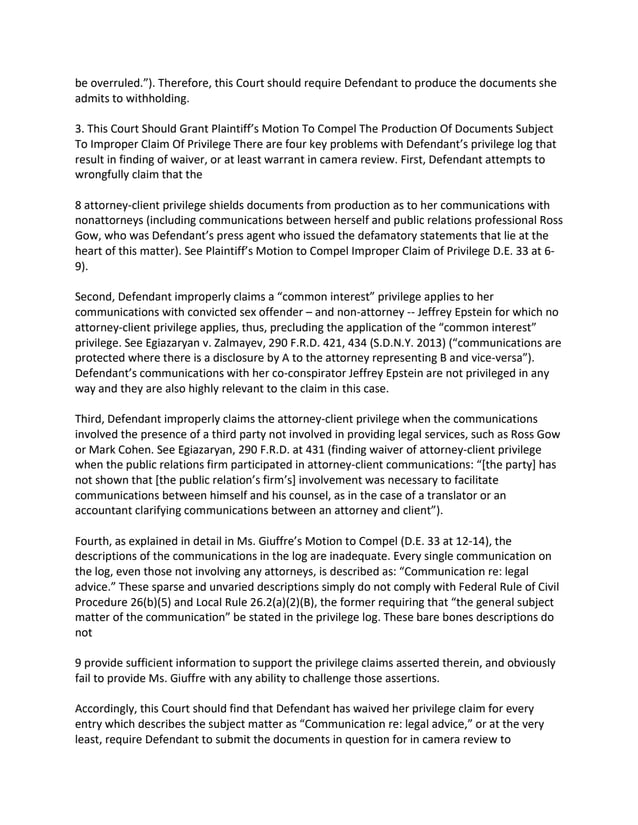 be overruled.”). Therefore, this Court should require Defendant to produce the documents she
admits to withholding.
3. This Court Should Grant Plaintiff’s Motion To Compel The Production Of Documents Subject
To Improper Claim Of Privilege There are four key problems with Defendant’s privilege log that
result in finding of waiver, or at least warrant in camera review. First, Defendant attempts to
wrongfully claim that the
8 attorney-client privilege shields documents from production as to her communications with
nonattorneys (including communications between herself and public relations professional Ross
Gow, who was Defendant’s press agent who issued the defamatory statements that lie at the
heart of this matter). See Plaintiff’s Motion to Compel Improper Claim of Privilege D.E. 33 at 6-
9).
Second, Defendant improperly claims a “common interest” privilege applies to her
communications with convicted sex offender – and non-attorney -- Jeffrey Epstein for which no
attorney-client privilege applies, thus, precluding the application of the “common interest”
privilege. See Egiazaryan v. Zalmayev, 290 F.R.D. 421, 434 (S.D.N.Y. 2013) (“communications are
protected where there is a disclosure by A to the attorney representing B and vice-versa”).
Defendant’s communications with her co-conspirator Jeffrey Epstein are not privileged in any
way and they are also highly relevant to the claim in this case.
Third, Defendant improperly claims the attorney-client privilege when the communications
involved the presence of a third party not involved in providing legal services, such as Ross Gow
or Mark Cohen. See Egiazaryan, 290 F.R.D. at 431 (finding waiver of attorney-client privilege
when the public relations firm participated in attorney-client communications: “[the party] has
not shown that [the public relation’s firm’s] involvement was necessary to facilitate
communications between himself and his counsel, as in the case of a translator or an
accountant clarifying communications between an attorney and client”).
Fourth, as explained in detail in Ms. Giuffre’s Motion to Compel (D.E. 33 at 12-14), the
descriptions of the communications in the log are inadequate. Every single communication on
the log, even those not involving any attorneys, is described as: “Communication re: legal
advice.” These sparse and unvaried descriptions simply do not comply with Federal Rule of Civil
Procedure 26(b)(5) and Local Rule 26.2(a)(2)(B), the former requiring that “the general subject
matter of the communication” be stated in the privilege log. These bare bones descriptions do
not
9 provide sufficient information to support the privilege claims asserted therein, and obviously
fail to provide Ms. Giuffre with any ability to challenge those assertions.
Accordingly, this Court should find that Defendant has waived her privilege claim for every
entry which describes the subject matter as “Communication re: legal advice,” or at the very
least, require Defendant to submit the documents in question for in camera review to
 
