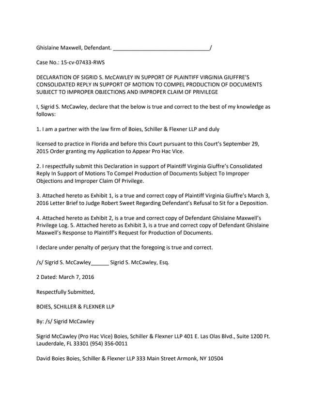 Ghislaine Maxwell, Defendant. ________________________________/
Case No.: 15-cv-07433-RWS
DECLARATION OF SIGRID S. McCAWLEY IN SUPPORT OF PLAINTIFF VIRGINIA GIUFFRE’S
CONSOLIDATED REPLY IN SUPPORT OF MOTION TO COMPEL PRODUCTION OF DOCUMENTS
SUBJECT TO IMPROPER OBJECTIONS AND IMPROPER CLAIM OF PRIVILEGE
I, Sigrid S. McCawley, declare that the below is true and correct to the best of my knowledge as
follows:
1. I am a partner with the law firm of Boies, Schiller & Flexner LLP and duly
licensed to practice in Florida and before this Court pursuant to this Court’s September 29,
2015 Order granting my Application to Appear Pro Hac Vice.
2. I respectfully submit this Declaration in support of Plaintiff Virginia Giuffre’s Consolidated
Reply In Support of Motions To Compel Production of Documents Subject To Improper
Objections and Improper Claim Of Privilege.
3. Attached hereto as Exhibit 1, is a true and correct copy of Plaintiff Virginia Giuffre’s March 3,
2016 Letter Brief to Judge Robert Sweet Regarding Defendant’s Refusal to Sit for a Deposition.
4. Attached hereto as Exhibit 2, is a true and correct copy of Defendant Ghislaine Maxwell’s
Privilege Log. 5. Attached hereto as Exhibit 3, is a true and correct copy of Defendant Ghislaine
Maxwell’s Response to Plaintiff’s Request for Production of Documents.
I declare under penalty of perjury that the foregoing is true and correct.
/s/ Sigrid S. McCawley______ Sigrid S. McCawley, Esq.
2 Dated: March 7, 2016
Respectfully Submitted,
BOIES, SCHILLER & FLEXNER LLP
By: /s/ Sigrid McCawley
Sigrid McCawley (Pro Hac Vice) Boies, Schiller & Flexner LLP 401 E. Las Olas Blvd., Suite 1200 Ft.
Lauderdale, FL 33301 (954) 356-0011
David Boies Boies, Schiller & Flexner LLP 333 Main Street Armonk, NY 10504
 