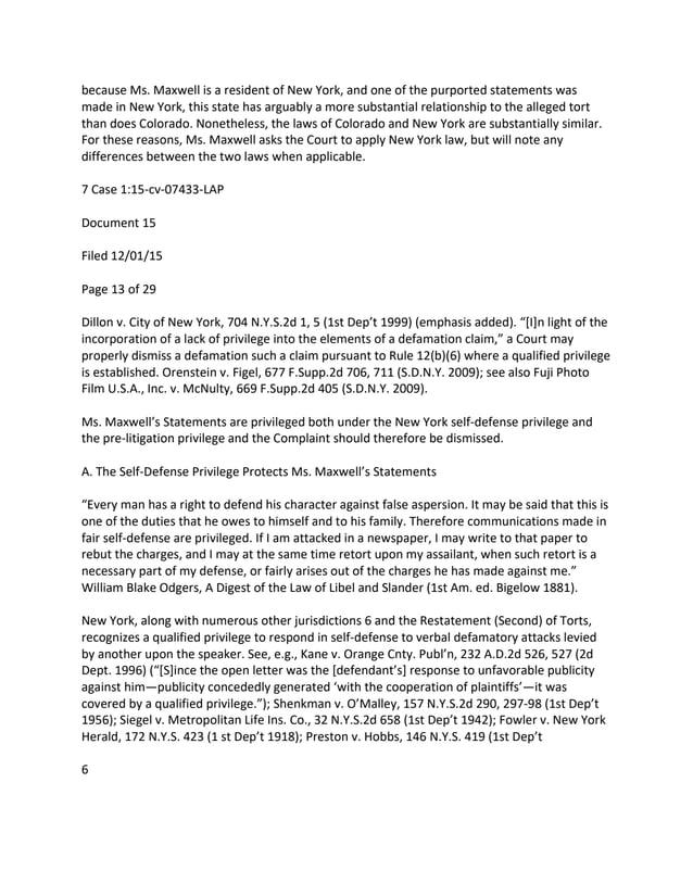 because Ms. Maxwell is a resident of New York, and one of the purported statements was
made in New York, this state has arguably a more substantial relationship to the alleged tort
than does Colorado. Nonetheless, the laws of Colorado and New York are substantially similar.
For these reasons, Ms. Maxwell asks the Court to apply New York law, but will note any
differences between the two laws when applicable.
7 Case 1:15-cv-07433-LAP
Document 15
Filed 12/01/15
Page 13 of 29
Dillon v. City of New York, 704 N.Y.S.2d 1, 5 (1st Dep’t 1999) (emphasis added). “[I]n light of the
incorporation of a lack of privilege into the elements of a defamation claim,” a Court may
properly dismiss a defamation such a claim pursuant to Rule 12(b)(6) where a qualified privilege
is established. Orenstein v. Figel, 677 F.Supp.2d 706, 711 (S.D.N.Y. 2009); see also Fuji Photo
Film U.S.A., Inc. v. McNulty, 669 F.Supp.2d 405 (S.D.N.Y. 2009).
Ms. Maxwell’s Statements are privileged both under the New York self-defense privilege and
the pre-litigation privilege and the Complaint should therefore be dismissed.
A. The Self-Defense Privilege Protects Ms. Maxwell’s Statements
“Every man has a right to defend his character against false aspersion. It may be said that this is
one of the duties that he owes to himself and to his family. Therefore communications made in
fair self-defense are privileged. If I am attacked in a newspaper, I may write to that paper to
rebut the charges, and I may at the same time retort upon my assailant, when such retort is a
necessary part of my defense, or fairly arises out of the charges he has made against me.”
William Blake Odgers, A Digest of the Law of Libel and Slander (1st Am. ed. Bigelow 1881).
New York, along with numerous other jurisdictions 6 and the Restatement (Second) of Torts,
recognizes a qualified privilege to respond in self-defense to verbal defamatory attacks levied
by another upon the speaker. See, e.g., Kane v. Orange Cnty. Publ’n, 232 A.D.2d 526, 527 (2d
Dept. 1996) (“[S]ince the open letter was the [defendant’s] response to unfavorable publicity
against him—publicity concededly generated ‘with the cooperation of plaintiffs’—it was
covered by a qualified privilege.”); Shenkman v. O’Malley, 157 N.Y.S.2d 290, 297-98 (1st Dep’t
1956); Siegel v. Metropolitan Life Ins. Co., 32 N.Y.S.2d 658 (1st Dep’t 1942); Fowler v. New York
Herald, 172 N.Y.S. 423 (1 st Dep’t 1918); Preston v. Hobbs, 146 N.Y.S. 419 (1st Dep’t
6
 