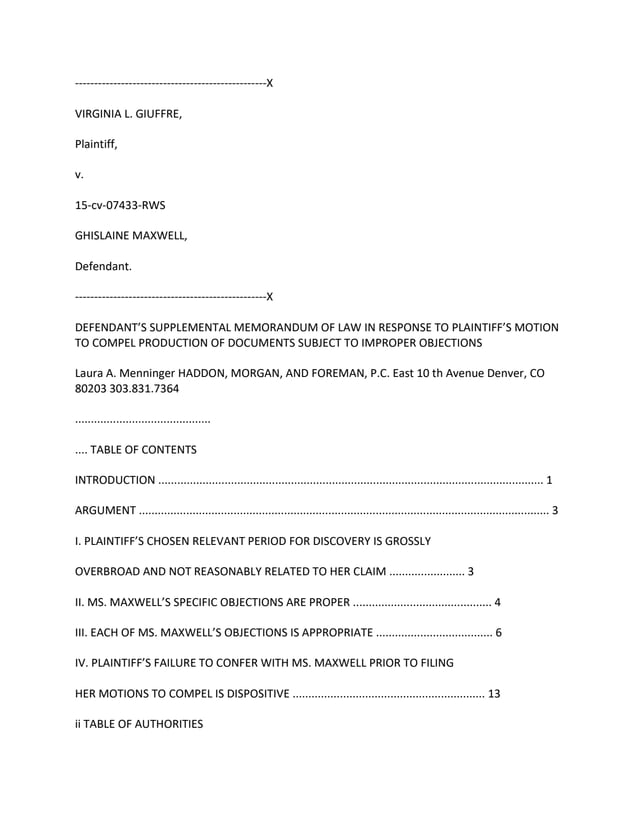 --------------------------------------------------X
VIRGINIA L. GIUFFRE,
Plaintiff,
v.
15-cv-07433-RWS
GHISLAINE MAXWELL,
Defendant.
--------------------------------------------------X
DEFENDANT’S SUPPLEMENTAL MEMORANDUM OF LAW IN RESPONSE TO PLAINTIFF’S MOTION
TO COMPEL PRODUCTION OF DOCUMENTS SUBJECT TO IMPROPER OBJECTIONS
Laura A. Menninger HADDON, MORGAN, AND FOREMAN, P.C. East 10 th Avenue Denver, CO
80203 303.831.7364
...........................................
.... TABLE OF CONTENTS
INTRODUCTION .......................................................................................................................... 1
ARGUMENT .................................................................................................................................. 3
I. PLAINTIFF’S CHOSEN RELEVANT PERIOD FOR DISCOVERY IS GROSSLY
OVERBROAD AND NOT REASONABLY RELATED TO HER CLAIM ........................ 3
II. MS. MAXWELL’S SPECIFIC OBJECTIONS ARE PROPER ............................................ 4
III. EACH OF MS. MAXWELL’S OBJECTIONS IS APPROPRIATE ..................................... 6
IV. PLAINTIFF’S FAILURE TO CONFER WITH MS. MAXWELL PRIOR TO FILING
HER MOTIONS TO COMPEL IS DISPOSITIVE ............................................................. 13
ii TABLE OF AUTHORITIES
 