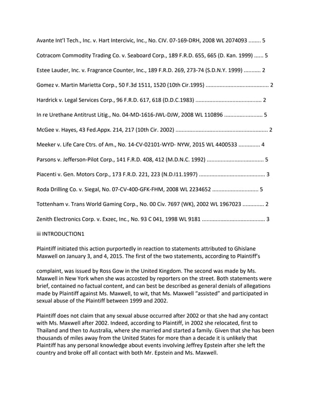 Avante Int’l Tech., Inc. v. Hart Intercivic, Inc., No. CIV. 07-169-DRH, 2008 WL 2074093 ........ 5
Cotracom Commodity Trading Co. v. Seaboard Corp., 189 F.R.D. 655, 665 (D. Kan. 1999) ...... 5
Estee Lauder, Inc. v. Fragrance Counter, Inc., 189 F.R.D. 269, 273-74 (S.D.N.Y. 1999) ........... 2
Gomez v. Martin Marietta Corp., 50 F.3d 1511, 1520 (10th Cir.1995) ......................................... 2
Hardrick v. Legal Services Corp., 96 F.R.D. 617, 618 (D.D.C.1983) ........................................... 2
In re Urethane Antitrust Litig., No. 04-MD-1616-JWL-DJW, 2008 WL 110896 ......................... 5
McGee v. Hayes, 43 Fed.Appx. 214, 217 (10th Cir. 2002) ............................................................ 2
Meeker v. Life Care Ctrs. of Am., No. 14-CV-02101-WYD- NYW, 2015 WL 4400533 .............. 4
Parsons v. Jefferson-Pilot Corp., 141 F.R.D. 408, 412 (M.D.N.C. 1992) ..................................... 5
Piacenti v. Gen. Motors Corp., 173 F.R.D. 221, 223 (N.D.I11.1997) ........................................... 3
Roda Drilling Co. v. Siegal, No. 07-CV-400-GFK-FHM, 2008 WL 2234652 .............................. 5
Tottenham v. Trans World Gaming Corp., No. 00 Civ. 7697 (WK), 2002 WL 1967023 .............. 2
Zenith Electronics Corp. v. Exzec, Inc., No. 93 C 041, 1998 WL 9181 ......................................... 3
iii INTRODUCTION1
Plaintiff initiated this action purportedly in reaction to statements attributed to Ghislane
Maxwell on January 3, and 4, 2015. The first of the two statements, according to Plaintiff’s
complaint, was issued by Ross Gow in the United Kingdom. The second was made by Ms.
Maxwell in New York when she was accosted by reporters on the street. Both statements were
brief, contained no factual content, and can best be described as general denials of allegations
made by Plaintiff against Ms. Maxwell, to wit, that Ms. Maxwell “assisted” and participated in
sexual abuse of the Plaintiff between 1999 and 2002.
Plaintiff does not claim that any sexual abuse occurred after 2002 or that she had any contact
with Ms. Maxwell after 2002. Indeed, according to Plaintiff, in 2002 she relocated, first to
Thailand and then to Australia, where she married and started a family. Given that she has been
thousands of miles away from the United States for more than a decade it is unlikely that
Plaintiff has any personal knowledge about events involving Jeffrey Epstein after she left the
country and broke off all contact with both Mr. Epstein and Ms. Maxwell.
 