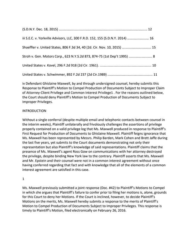 (S.D.N.Y. Dec. 18, 2015) .............................................................................................. 12
iii S.E.C. v. Yorkville Advisors, LLC, 300 F.R.D. 152, 155 (S.D.N.Y. 2014) ....................... 16
Shaeffler v. United States, 806 F.3d 34, 40 (2d. Cir. Nov. 10, 2015) ............................... 15
Stroh v. Gen. Motors Corp., 623 N.Y.S.2d 873, 874-75 (1st Dep’t 1995) ......................... 8
United States v. Kovel, 296 F.2d 918 (2d Cir. 1961). ....................................................... 10
United States v. Schwimmer, 892 F.2d 237 (2d Cir.1989) ................................................ 11
iv Defendant Ghislaine Maxwell, by and through undersigned counsel, hereby submits this
Response to Plaintiff’s Motion to Compel Production of Documents Subject to Improper Claim
of Attorney-Client Privilege and Common Interest Privilege1 . For the reasons outlined below,
the Court should deny Plaintiff’s Motion to Compel Production of Documents Subject to
Improper Privileges.
INTRODUCTION
Without a single conferral (despite multiple email and telephonic contacts between counsel in
the interim weeks), Plaintiff unilaterally and frivolously challenges the assertions of privilege
properly contained on a valid privilege log that Ms. Maxwell produced in response to Plaintiff’s
First Request for Production of Documents to Ghislaine Maxwell. Plaintiff feigns ignorance that
Ms. Maxwell has been represented by Messrs. Philip Barden, Mark Cohen and Brett Jaffe during
the last five years, yet submits to the Court documents demonstrating not only their
representation but also Plaintiff’s knowledge of said representations. Plaintiff claims that the
presence of Ms. Maxwell’s agent Ross Gow on communications with her attorney destroyed
the privilege, despite binding New York law to the contrary. Plaintiff asserts that Ms. Maxwell
and Mr. Epstein and their counsel were not in a common interest agreement without once
having conferred regarding that fact and with knowledge that all of the elements of a common
interest agreement are satisfied in this case.
1
Ms. Maxwell previously submitted a joint response (Doc. #42) to Plaintiff’s Motions to Compel
in which she argues that Plaintiff’s failure to confer prior to filing her motions is, alone, grounds
for this Court to deny her Motions. If the Court is inclined, however, to decide Plaintiff’s
Motions on the merits, Ms. Maxwell hereby submits a response to the merits of Plaintiff’s
Motion to Compel Production of Documents Subject to Improper Privileges. This response is
timely to Plaintiff’s Motion, filed electronically on February 26, 2016.
 