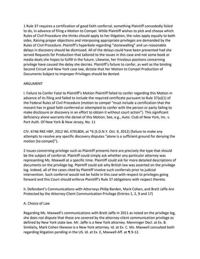 1 Rule 37 requires a certification of good faith conferral, something Plaintiff concededly failed
to do, in advance of filing a Motion to Compel. While Plaintiff wishes to pick and choose which
Rules of Civil Procedure she thinks should apply to her litigation, the rules apply equally to both
sides. Raising proper objections and interposing appropriate privileges are demanded by the
Rules of Civil Procedure. Plaintiff’s hyperbole regarding “stonewalling” and un-reasonable
delays in discovery should be dismissed. All of the delays could have been prevented had she
served Requests for Production that tailored to the issues in this case and not some book or
media deals she hopes to fulfill in the future. Likewise, her frivolous positions concerning
privilege have caused the delay she decries. Plaintiff’s failure to confer, as well as the binding
Second Circuit and New York case law, dictate that her Motion to Compel Production of
Documents Subject to Improper Privileges should be denied.
ARGUMENT
I. Failure to Confer Fatal to Plaintiff’s Motion Plaintiff failed to confer regarding this Motion in
advance of its filing and failed to include the required certificate pursuant to Rule 37(a)(1) of
the Federal Rules of Civil Procedure (motion to compel “must include a certification that the
movant has in good faith conferred or attempted to confer with the person or party failing to
make disclosure or discovery in an effort to obtain it without court action”). This significant
deficiency alone warrants the denial of this Motion. See, e.g., Auto. Club of New York, Inc. v.
Port Auth. Of New York & New Jersey, No. 11
CIV. 6746 RKE HBP, 2012 WL 4791804, at *6 (S.D.N.Y. Oct. 9, 2012) (failure to make any
attempts to resolve any specific discovery disputes “alone is a sufficient ground for denying the
motion [to compel]”).
2 Issues concerning privilege such as Plaintiff presents here are precisely the type that should
be the subject of conferral. Plaintiff could simply ask whether any particular attorney was
representing Ms. Maxwell at a specific time. Plaintiff could ask for more detailed descriptions of
documents on the privilege log. Plaintiff could ask why British law was asserted on the privilege
log. Indeed, all of the cases cited by Plaintiff involve such conferrals prior to judicial
intervention. Such conferral would not be futile in this case with respect to privileges going
forward and this Court should enforce Plaintiff’s Rule 37 obligations with respect thereto.
II. Defendant’s Communications with Attorneys Philip Barden, Mark Cohen, and Brett Jaffe Are
Protected by the Attorney-Client Communication Privilege (Entries 1, 2, 9 and 17)
A. Choice of Law
Regarding Ms. Maxwell’s communications with Brett Jaffe in 2011 as noted on the privilege log,
she does not dispute that these are covered by the attorney-client communication privilege as
defined by New York state law. Mr. Jaffe is a New York attorney. Menninger Decl. at Ex. B.
Similarly, Mark Cohen likewise is a New York attorney. Id. at Ex. C. Ms. Maxwell consulted both
regarding litigation pending in the US. Id. at Ex. E, Maxwell Aff. at ¶ 9-12.
 