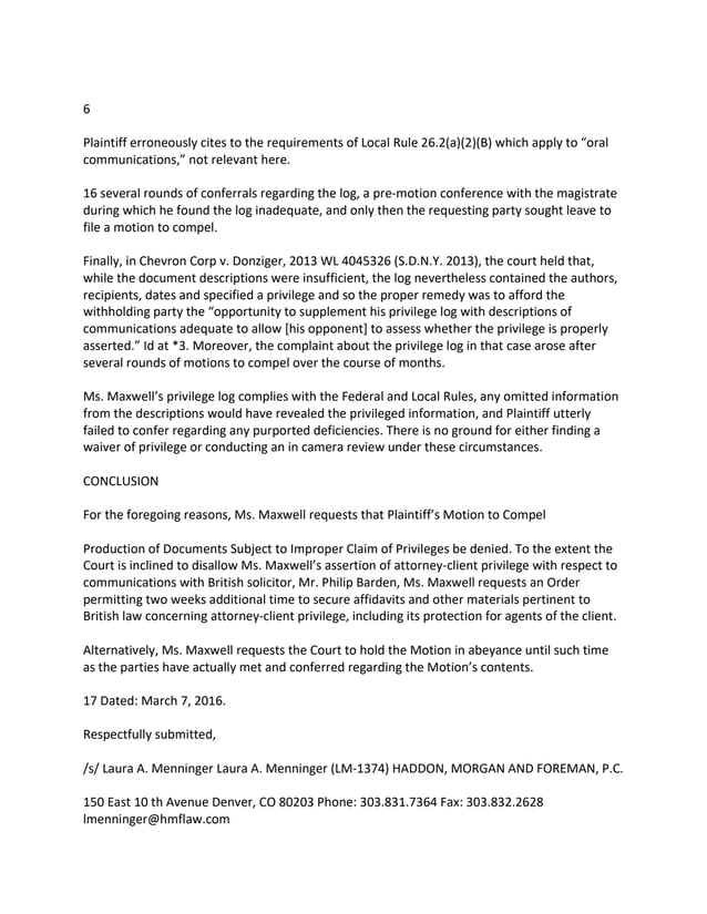 6
Plaintiff erroneously cites to the requirements of Local Rule 26.2(a)(2)(B) which apply to “oral
communications,” not relevant here.
16 several rounds of conferrals regarding the log, a pre-motion conference with the magistrate
during which he found the log inadequate, and only then the requesting party sought leave to
file a motion to compel.
Finally, in Chevron Corp v. Donziger, 2013 WL 4045326 (S.D.N.Y. 2013), the court held that,
while the document descriptions were insufficient, the log nevertheless contained the authors,
recipients, dates and specified a privilege and so the proper remedy was to afford the
withholding party the “opportunity to supplement his privilege log with descriptions of
communications adequate to allow [his opponent] to assess whether the privilege is properly
asserted.” Id at *3. Moreover, the complaint about the privilege log in that case arose after
several rounds of motions to compel over the course of months.
Ms. Maxwell’s privilege log complies with the Federal and Local Rules, any omitted information
from the descriptions would have revealed the privileged information, and Plaintiff utterly
failed to confer regarding any purported deficiencies. There is no ground for either finding a
waiver of privilege or conducting an in camera review under these circumstances.
CONCLUSION
For the foregoing reasons, Ms. Maxwell requests that Plaintiff’s Motion to Compel
Production of Documents Subject to Improper Claim of Privileges be denied. To the extent the
Court is inclined to disallow Ms. Maxwell’s assertion of attorney-client privilege with respect to
communications with British solicitor, Mr. Philip Barden, Ms. Maxwell requests an Order
permitting two weeks additional time to secure affidavits and other materials pertinent to
British law concerning attorney-client privilege, including its protection for agents of the client.
Alternatively, Ms. Maxwell requests the Court to hold the Motion in abeyance until such time
as the parties have actually met and conferred regarding the Motion’s contents.
17 Dated: March 7, 2016.
Respectfully submitted,
/s/ Laura A. Menninger Laura A. Menninger (LM-1374) HADDON, MORGAN AND FOREMAN, P.C.
150 East 10 th Avenue Denver, CO 80203 Phone: 303.831.7364 Fax: 303.832.2628
lmenninger@hmflaw.com
 